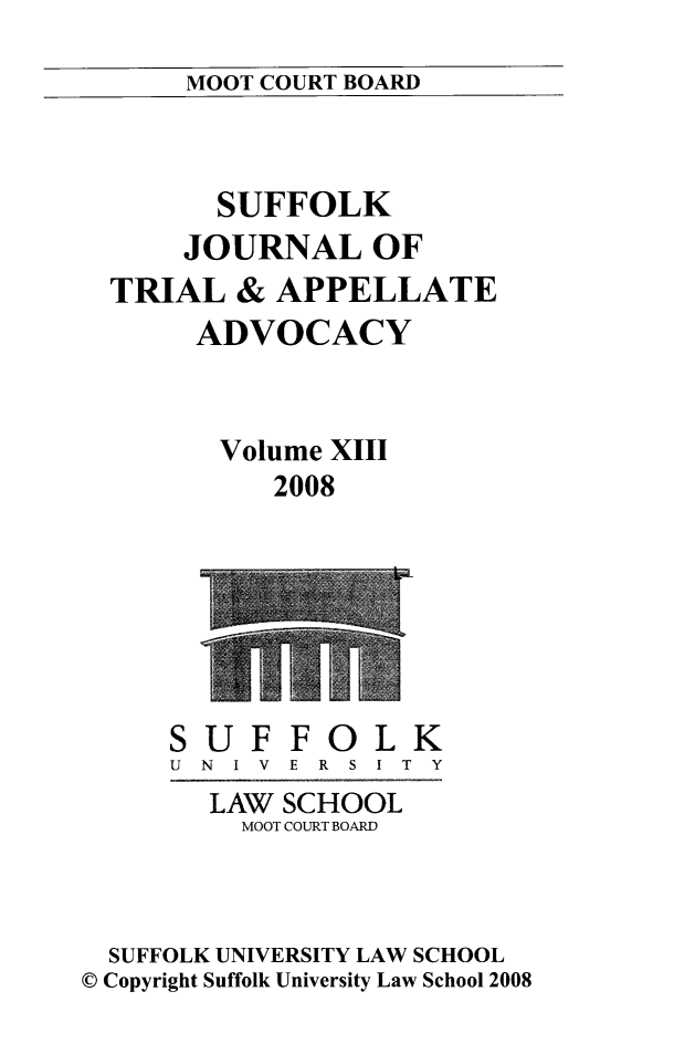handle is hein.journals/sujoriapv13 and id is 1 raw text is: 
MOOT COURT BOARD


      SUFFOLK
    JOURNAL OF
TRIAL & APPELLATE
     ADVOCACY


       Volume XIII
          2008


U
N I


F FOLK
V E R S I T Y


        LAW SCHOOL
          MOOT COURT BOARD



  SUFFOLK UNIVERSITY LAW SCHOOL
© Copyright Suffolk University Law School 2008


