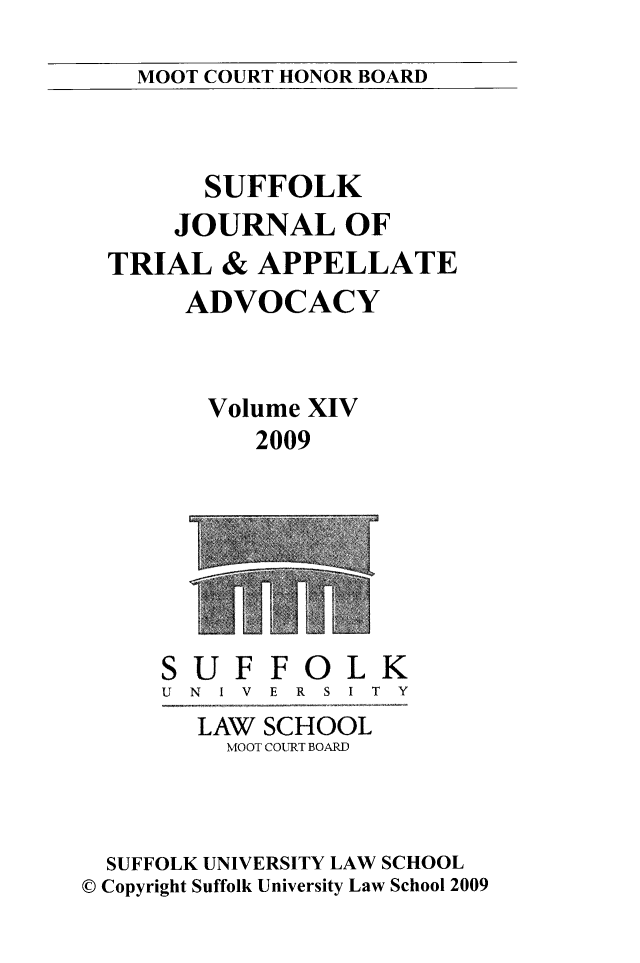 handle is hein.journals/sujoriapv14 and id is 1 raw text is: 
MOOT COURT HONOR BOARD


      SUFFOLK
    JOURNAL OF
TRIAL & APPELLATE
     ADVOCACY



     Volume XIV
          2009


SUF FOLK
U N I V E R S I T Y
  LAW SCHOOL
    MOOT COURT BOARD


  SUFFOLK UNIVERSITY LAW SCHOOL
© Copyright Suffolk University Law School 2009


