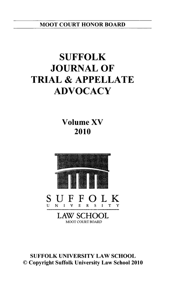 handle is hein.journals/sujoriapv15 and id is 1 raw text is: 

MOOT COURT HONOR BOARD


      SUFFOLK
    JOURNAL OF
TRIAL & APPELLATE
     ADVOCACY


       Volume XV
          2010


SUF
U N I V


FO
E R S


LK
I T Y


        LAW SCHOOL
        MOOT COURT BOARD



  SUFFOLK UNIVERSITY LAW SCHOOL
© Copyright Suffolk University Law School 2010


