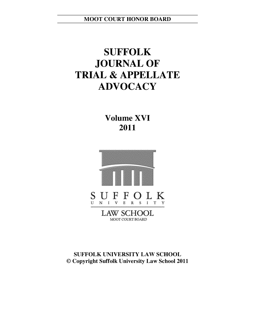 handle is hein.journals/sujoriapv16 and id is 1 raw text is: 
MOOT COURT HONOR BOARD


      SUFFOLK
    JOURNAL OF
TRIAL & APPELLATE
     ADVOCACY


     Volume XVI
         2011


UF FOLK
N I V I i S I f Y


        LAW! SCHOOL
        MOOT COURT BOARD



  SUFFOLK UNIVERSITY LAW SCHOOL
© Copyright Suffolk University Law School 2011


