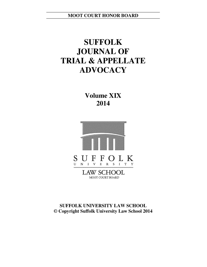 handle is hein.journals/sujoriapv19 and id is 1 raw text is: 
MOOT COURT HONOR BOARD


      SUFFOLK
    JOURNAL OF
TRIAL & APPELLATE
     ADVOCACY


     Volume XIX
          2014


UF
N I V


FOLK
EFR S IT Y


        LAW SCHOOL
          MOOT COURT BOARD



  SUFFOLK UNIVERSITY LAW SCHOOL
© Copyright Suffolk University Law School 2014



