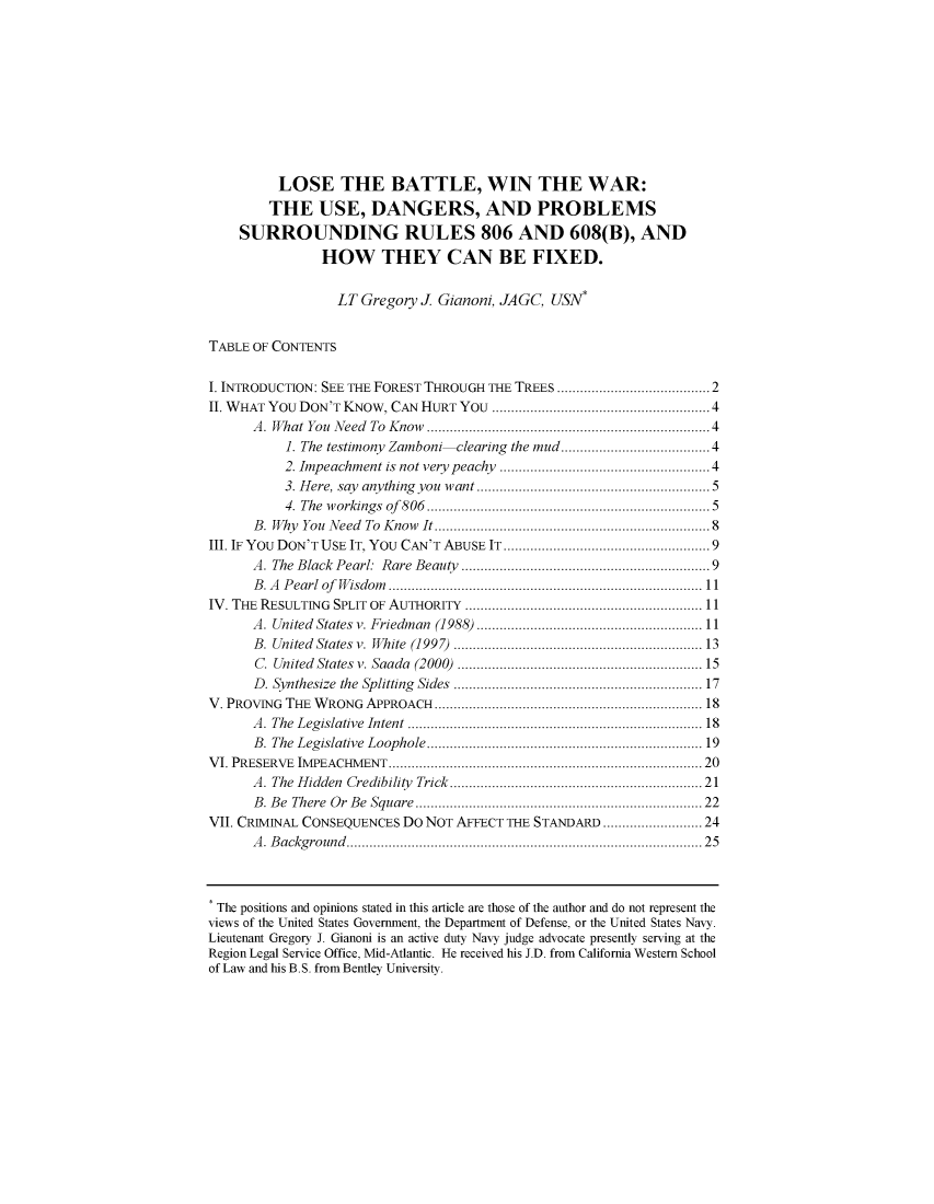 handle is hein.journals/sujoriapv20 and id is 1 raw text is: 









          LOSE THE BATTLE, WIN THE WAR:
        THE USE, DANGERS, AND PROBLEMS
    SURROUNDING RULES 806 AND 608(B), AND
               HOW THEY CAN BE FIXED.

                 LT Gregory J Gianoni, JAGC, USN*


TABLE OF CONTENTS

I. INTRODUCTION: SEE THE FOREST THROUGH THE TREES ........................................ 2
II. WHAT You DON'T KNOW, CAN HURT YOU ..................................................... 4
      A . What You  Need  To  Know  .....................................................................  4
           1. The testimony Zamboni     clearing the mud ................................. 4
           2. Impeachment is not very peachy ................................................... 4
           3. Here, say  anything  you  want ........................................................  5
           4. The  w orkings  of  806  .....................................................................  5
      B. Why You Need To Know It ...................................................................  8
III. IF YOU DON'T USE IT, YOU CAN'T ABUSE IT ................................................. 9
      A. The Black  Pearl:  Rare Beauty   ............................................................  9
      B . A   P earl  of   W isdom   .................................................................................. 11
IV. THE RESULTING SPLIT  OF  AUTHORITY   .............................................................. 11
      A . United  States  v. Friedm an  (1988)  ........................................................... 11
      B. United States v. White  (1997)  ...........................................................  13
      C. United States v. Saada  (2000)  ............................................................  15
      D . Synthesize  the  Splitting  Sides  ............................................................  17
V. PROVING THE WRONG APPROACH .................................................................. 18
      A . The  Legislative  Intent  ......................................................................... 18
      B . The  Legislative  Loophole  ........................................................................ 19
V I. PRESERVE  IM PEACHMENT    ............................................................................... 20
      A. The Hidden Credibility  Trick ............................................................  21
      B . B e  There  O r  B e  Square  ........................................................................... 22
VII. CRIMINAL CONSEQUENCES Do NOT AFFECT THE STANDARD ...................... 24
      A . B ackground  ...................................................................................... . .   25


* The positions and opinions stated in this article are those of the author and do not represent the
views of the United States Government, the Department of Defense, or the United States Navy.
Lieutenant Gregory J. Gianoni is an active duty Navy judge advocate presently serving at the
Region Legal Service Office, Mid-Atlantic. He received his J.D. from California Western School
of Law and his B.S. from Bentley University.



