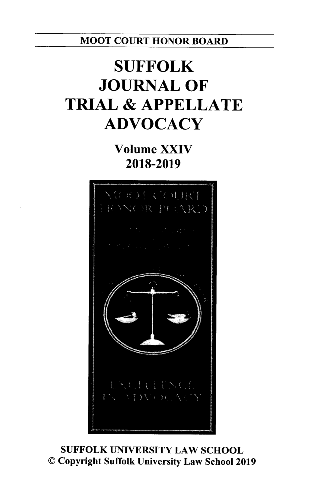 handle is hein.journals/sujoriapv24 and id is 1 raw text is: 

MOOT COURT HONOR BOARD


       SUFFOLK
    JOURNAL OF
TRIAL   & APPELLATE
     ADVOCACY

       Volume XXIV
       2018-2019


  SUFFOLK UNIVERSITY LAW SCHOOL
C Copyright Suffolk University Law School 2019


