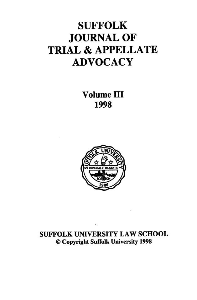 handle is hein.journals/sujoriapv3 and id is 1 raw text is: 
      SUFFOLK
    JOURNAL OF
TRIAL & APPELLATE
     ADVOCACY


       Volume III
         1998


SUFFOLK UNIVERSITY LAW SCHOOL
   © Copyright Suffolk University 1998


