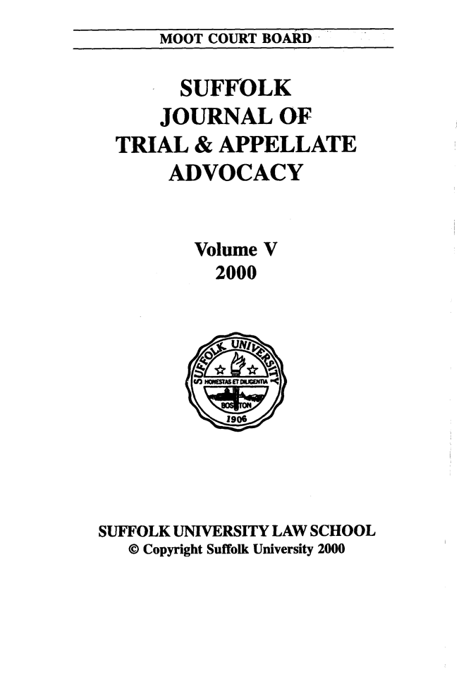 handle is hein.journals/sujoriapv5 and id is 1 raw text is: 
MOOT COURT BOARD


      SUFFOLK
    JOURNAL OF
TRIAL & APPELLATE
     ADVOCACY


       Volume V
         2000


SUFFOLK UNIVERSITY LAW SCHOOL
   © Copyright Suffolk University 2000


