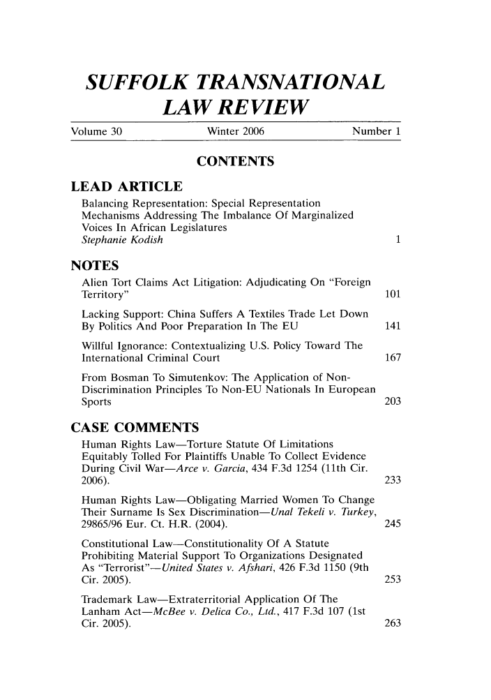 handle is hein.journals/sujtnlr30 and id is 1 raw text is: SUFFOLK TRANSNATIONAL
LAW REVIEW
Volume 30               Winter 2006                Number 1
CONTENTS
LEAD ARTICLE
Balancing Representation: Special Representation
Mechanisms Addressing The Imbalance Of Marginalized
Voices In African Legislatures
Stephanie Kodish                                        1
NOTES
Alien Tort Claims Act Litigation: Adjudicating On Foreign
Territory                                            101
Lacking Support: China Suffers A Textiles Trade Let Down
By Politics And Poor Preparation In The EU            141
Willful Ignorance: Contextualizing U.S. Policy Toward The
International Criminal Court                          167
From Bosman To Simutenkov: The Application of Non-
Discrimination Principles To Non-EU Nationals In European
Sports                                                203
CASE COMMENTS
Human Rights Law-Torture Statute Of Limitations
Equitably Tolled For Plaintiffs Unable To Collect Evidence
During Civil War-Arce v. Garcia, 434 F.3d 1254 (11th Cir.
2006).                                                233
Human Rights Law-Obligating Married Women To Change
Their Surname Is Sex Discrimination-Unal Tekeli v. Turkey,
29865/96 Eur. Ct. H.R. (2004).                        245
Constitutional Law-Constitutionality Of A Statute
Prohibiting Material Support To Organizations Designated
As Terrorist-United States v. Afshari, 426 F.3d 1150 (9th
Cir. 2005).                                           253
Trademark Law-Extraterritorial Application Of The
Lanham Act-McBee v. Delica Co., Ltd., 417 F.3d 107 (1st
Cir. 2005).                                           263


