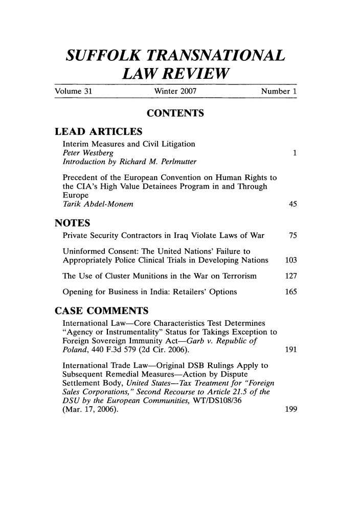 handle is hein.journals/sujtnlr31 and id is 1 raw text is: SUFFOLK TRANSNATIONAL
LAW REVIEW
Volume 31               Winter 2007                Number 1
CONTENTS
LEAD ARTICLES
Interim Measures and Civil Litigation
Peter Westberg                                          1
Introduction by Richard M. Perlmutter
Precedent of the European Convention on Human Rights to
the CIA's High Value Detainees Program in and Through
Europe
Tarik Abdel-Monem                                      45
NOTES
Private Security Contractors in Iraq Violate Laws of War  75
Uninformed Consent: The United Nations' Failure to
Appropriately Police Clinical Trials in Developing Nations  103
The Use of Cluster Munitions in the War on Terrorism  127
Opening for Business in India: Retailers' Options     165
CASE COMMENTS
International Law-Core Characteristics Test Determines
Agency or Instrumentality Status for Takings Exception to
Foreign Sovereign Immunity Act-Garb v. Republic of
Poland, 440 F.3d 579 (2d Cir. 2006).                   191
International Trade Law-Original DSB Rulings Apply to
Subsequent Remedial Measures-Action by Dispute
Settlement Body, United States-Tax Treatment for Foreign
Sales Corporations, Second Recourse to Article 21.5 of the
DSU by the European Communities, WT/DS108/36
(Mar. 17, 2006).                                      199


