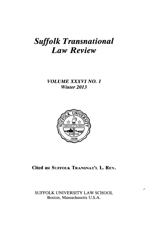 handle is hein.journals/sujtnlr36 and id is 1 raw text is: Suffolk Transnational
Law Review
VOLUME XXXVI NO. 1
Winter 2013

Cited as: SUFFOLK TRANSNAT'L L. REV.
SUFFOLK UNIVERSITY LAW SCHOOL
Boston, Massachusetts U.S.A.



