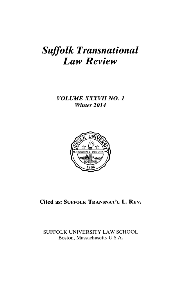handle is hein.journals/sujtnlr37 and id is 1 raw text is: Suffolk Transnational
Law Review
VOLUME XXXVII NO. 1
Winter 2014

Cited as: SUFFOLK TRANSNAT'L L. REV.
SUFFOLK UNIVERSITY LAW SCHOOL
Boston, Massachusetts U.S.A.


