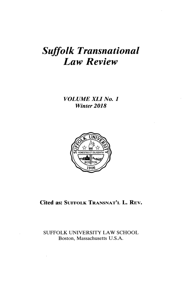 handle is hein.journals/sujtnlr41 and id is 1 raw text is: 







Suffolk Transnational

       Law Review





       VOLUME   XLI No. 1
           Winter 2018







           (n) HONESTAS ET DILIGENTIA

               1906





Cited as: SUFFOLK TRANSNAT'L L. REV.




SUFFOLK  UNIVERSITY LAW SCHOOL
      Boston, Massachusetts U.S.A.


