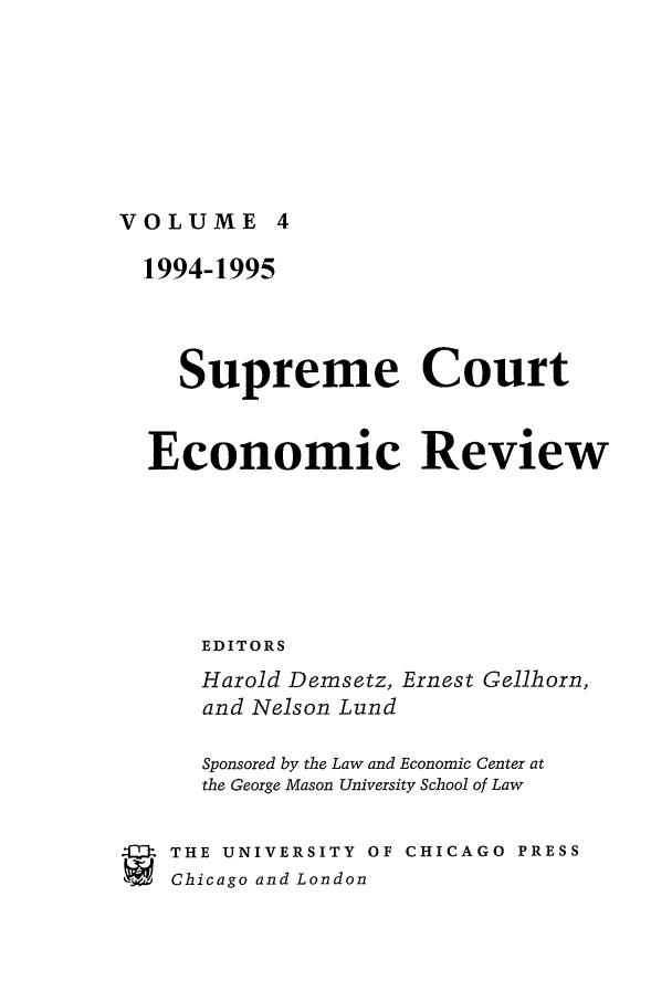 handle is hein.journals/supeco4 and id is 1 raw text is: VOLUME 4

1994-1995
Supreme Court
Economic Review
EDITORS
Harold Demsetz, Ernest Gellhorn,
and Nelson Lund
Sponsored by the Law and Economic Center at
the George Mason University School of Law
4   THE UNIVERSITY OF CHICAGO PRESS
SChicago and London


