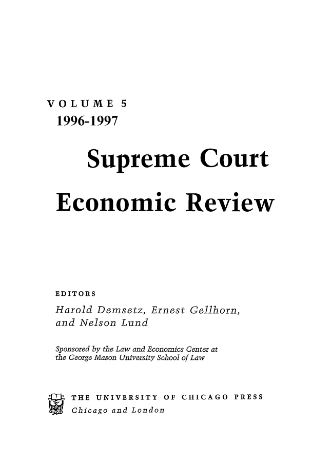 handle is hein.journals/supeco5 and id is 1 raw text is: VOLUME 5

1996-1997
Supreme Court
Economic Review
EDITORS
Harold Demsetz, Ernest Gellhorn,
and Nelson Lund
Sponsored by the Law and Economics Center at
the George Mason University School of Law
.   THE UNIVERSITY OF CHICAGO PRESS
SChicago and London


