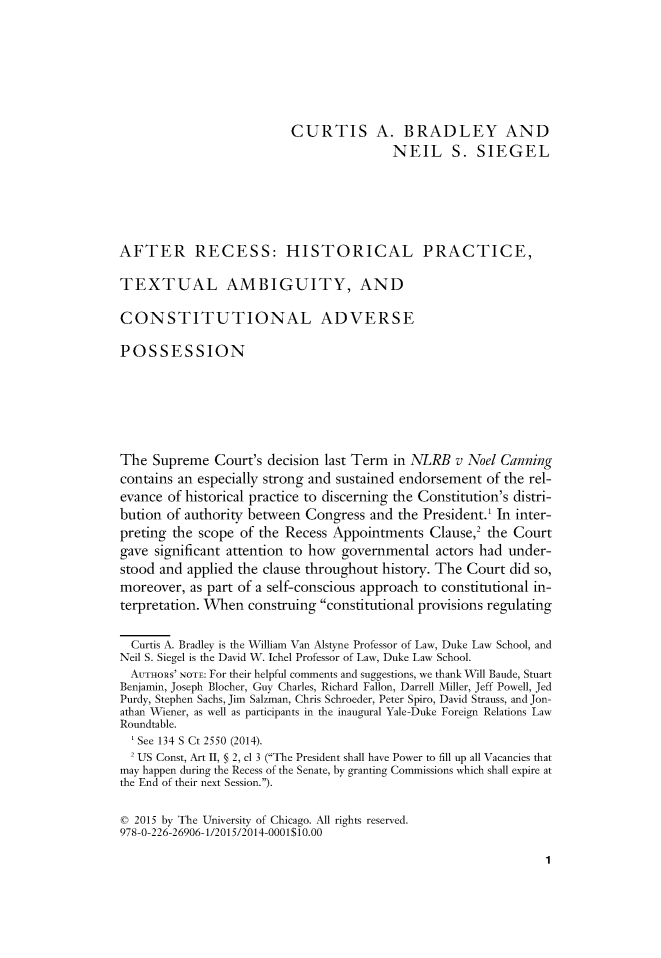 handle is hein.journals/suprev2014 and id is 1 raw text is: 






                          CURTIS A. BRADLEY AND
                                          NEIL S. SIEGEL





AFTER RECESS: HISTORICAL PRACTICE,

TEXTUAL AMBIGUITY, AND

CONSTITUTIONAL ADVERSE

POSSESSION






The Supreme Court's decision last Term in NLRB v Noel Canning
contains an especially strong and sustained endorsement of the rel-
evance of historical practice to discerning the Constitution's distri-
bution of authority between Congress and the President.1 In inter-
preting the scope of the Recess Appointments Clause,2 the Court
gave significant attention to how governmental actors had under-
stood and applied the clause throughout history. The Court did so,
moreover, as part of a self-conscious approach to constitutional in-
terpretation. When construing constitutional provisions regulating

  Curtis A. Bradley is the William Van Alstyne Professor of Law, Duke Law School, and
Neil S. Siegel is the David W. Ichel Professor of Law, Duke Law School.
  AUTHORS' NOTE: For their helpful comments and suggestions, we thank Will Baude, Stuart
Benjamin, Joseph Blocher, Guy Charles, Richard Fallon, Darrell Miller, Jeff Powell, Jed
Purdy, Stephen Sachs, Jim Salzman, Chris Schroeder, Peter Spiro, David Strauss, and Jon-
athan Wiener, as well as participants in the inaugural Yale-Duke Foreign Relations Law
Roundtable.
   See 134 S Ct 2550 (2014).
   US Const, Art II, § 2, cl 3 (The President shall have Power to fill up all Vacancies that
may happen during the Recess of the Senate, by granting Commissions which shall expire at
the End of their next Session.).

C 2015 by The University of Chicago. All rights reserved.
978-0-226-26906-1/2015/2014-0001$10.00


1


