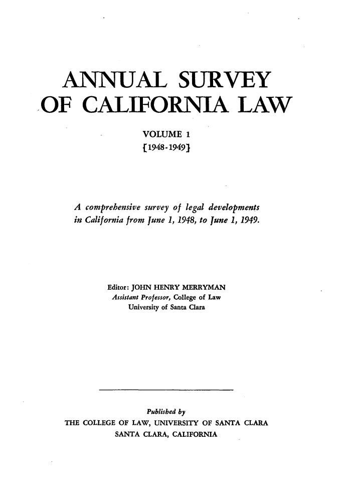 handle is hein.journals/survcalw1 and id is 1 raw text is: 





     ANNUAL SURVEY

.OF CALIFORNIA LAW

                    VOLUME 1
                    [1948-1949)




       A comprehensive survey of legal developments
       in California from June 1, 1948, to June 1, 1949.





             Editor: JOHN HENRY MERRYMAN
             Assistant Professor, College of Law
                 University of Santa Clara


                Published by
THE COLLEGE OF LAW, UNIVERSITY OF SANTA CLARA
          SANTA CLARA, CALIFORNIA


