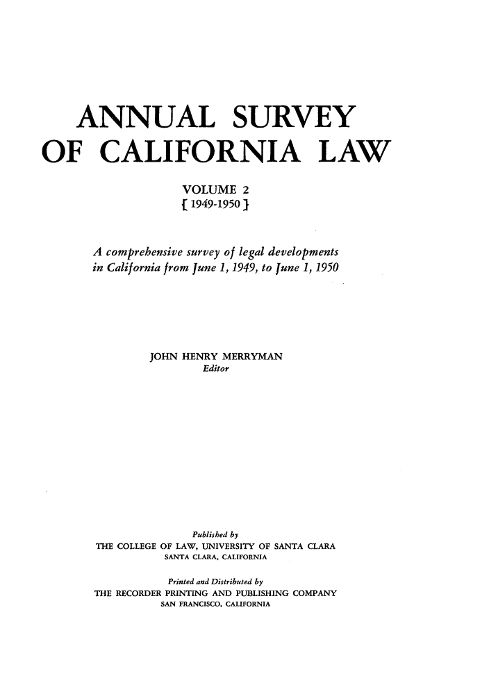 handle is hein.journals/survcalw2 and id is 1 raw text is: 







     ANNUAL SURVEY

OF CALIFORNIA LAW

                     VOLUME 2
                     [ 1949-19501


       A comprehensive survey of legal developments
       in California from June 1, 1949, to June 1, 1950





                JOHN HENRY MERRYMAN
                        Editor











                      Published by
        THE COLLEGE OF LAW, UNIVERSITY OF SANTA CLARA
                  SANTA CLARA, CALIFORNIA

                  Printed and Distributed by
        THE RECORDER PRINTING AND PUBLISHING COMPANY
                  SAN FRANCISCO, CALIFORNIA


