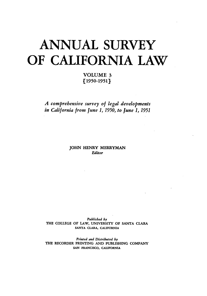 handle is hein.journals/survcalw3 and id is 1 raw text is: 






    ANNUAL SURVEY

OF CALIFORNIA LAW

                    VOLUME 3
                    [1950-1951J



      A comprehensive survey of legal developments
      in California from June 1, 1950, to June 1, 1951





               JOHN HENRY MERRYMAN
                       Editor


THE COLLEGE


     Published by
OF LAW, UNIVERSITY OF
SANTA CLARA, CALIFORNIA


SANTA CLARA


           Printed and Distributed by
THE RECORDER PRINTING AND PUBLISHING COMPANY
          SAN FRANCISCO, CALIFORNIA


