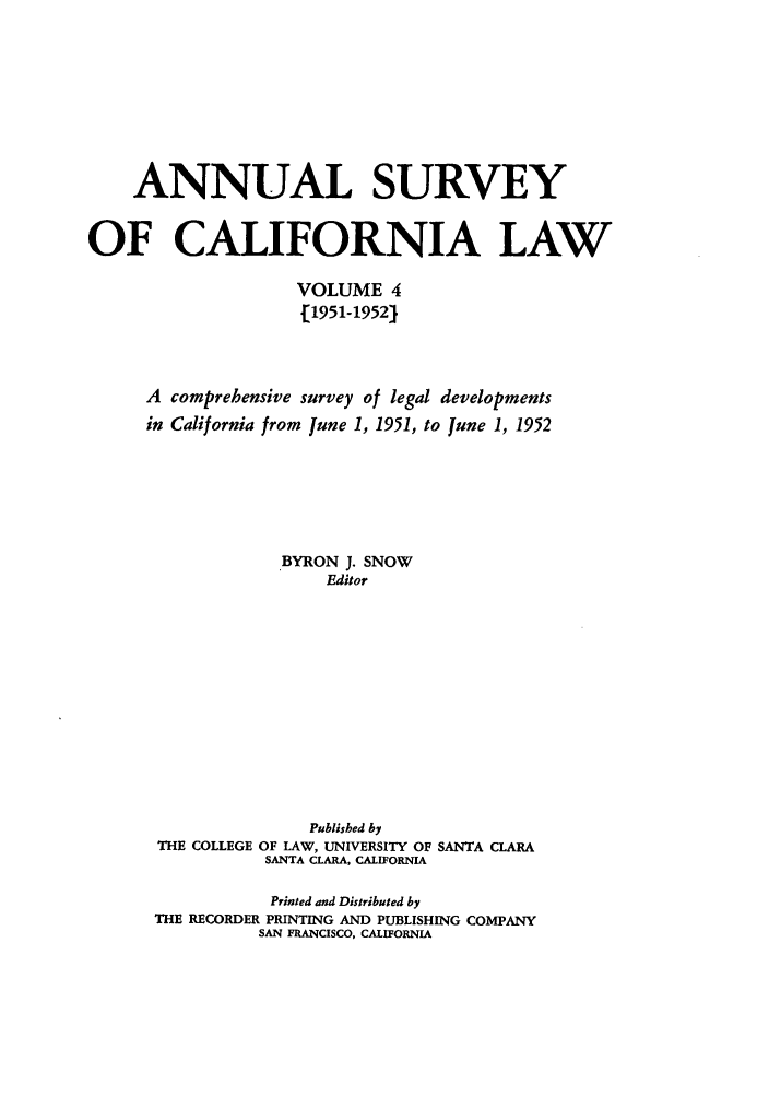 handle is hein.journals/survcalw4 and id is 1 raw text is: 






    ANNUAL SURVEY

OF CALIFORNIA LAW

                    VOLUME 4
                    .[1951-1952)


     A comprehensive survey of legal developments
     in California from June 1, 1951, to June 1, 1952





                  BYRON J. SNOW
                       Editor










                     Published by
       THE COLLEGE OF LAW, UNIVERSITY OF SANTA CLARA
                 SANTA CLARA, CALIFORNIA

                 Printed and Distributed by
      THE RECORDER PRINTING AND PUBLISHING COMPANY
                SAN FRANCISCO, CALIFORNIA


