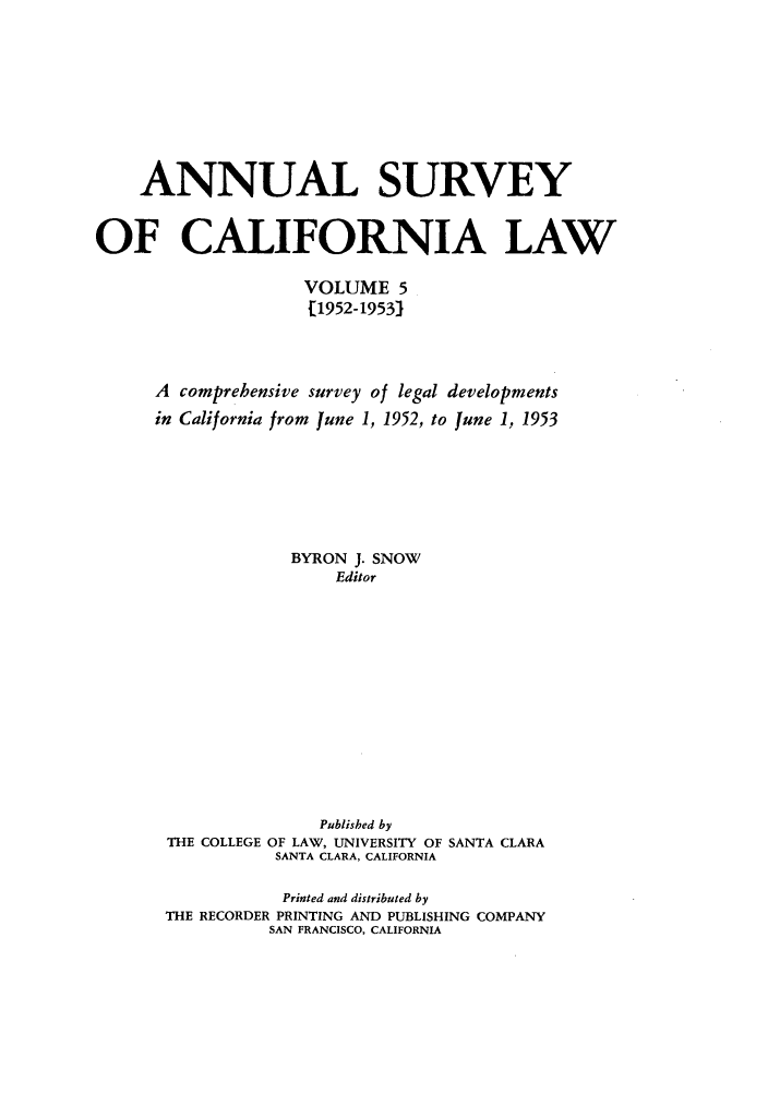 handle is hein.journals/survcalw5 and id is 1 raw text is: 







    ANNUAL SURVEY

OF CALIFORNIA LAW

                    VOLUME 5
                    [1952-1953)


      A comprehensive survey of legal developments
      in California from June 1, 1952, to June 1, 1953





                   BYRON J. SNOW
                       Editor










                     Published by
       THE COLLEGE OF LAW, UNIVERSITY OF SANTA CLARA
                 SANTA CLARA, CALIFORNIA

                 Printed and distributed by
       THE RECORDER PRINTING AND PUBLISHING COMPANY
                SAN FRANCISCO, CALIFORNIA


