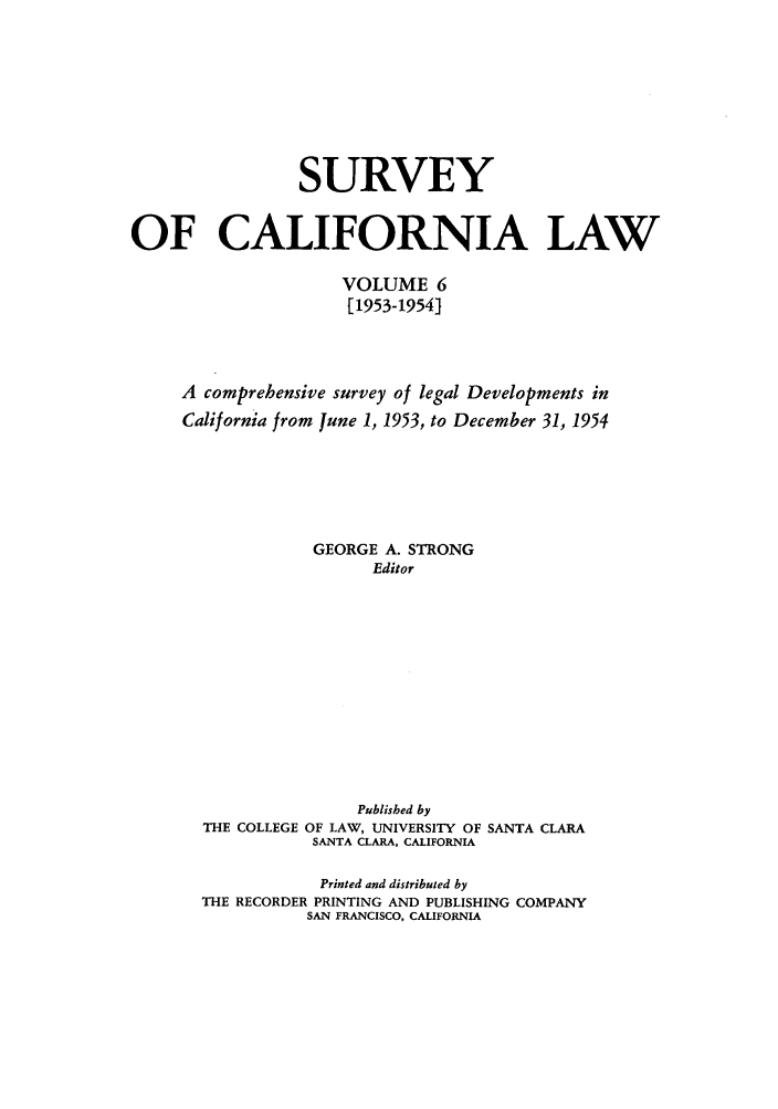 handle is hein.journals/survcalw6 and id is 1 raw text is: 







                 SURVEY

OF CALIFORNIA LAW

                     VOLUME 6
                     [1953-1954]



     A comprehensive survey of legal Developments in
     California from June 1, 1953, to December 31, 1954





                  GEORGE A. STRONG
                        Editor


THE COLLEGE


     Published by
OF LAW, UNIVERSITY OF SANTA CLARA
SANTA CLARA, CALIFORNIA


            Printed and distributed by
THE RECORDER PRINTING AND PUBLISHING COMPANY
          SAN FRANCISCO, CALIFORNIA



