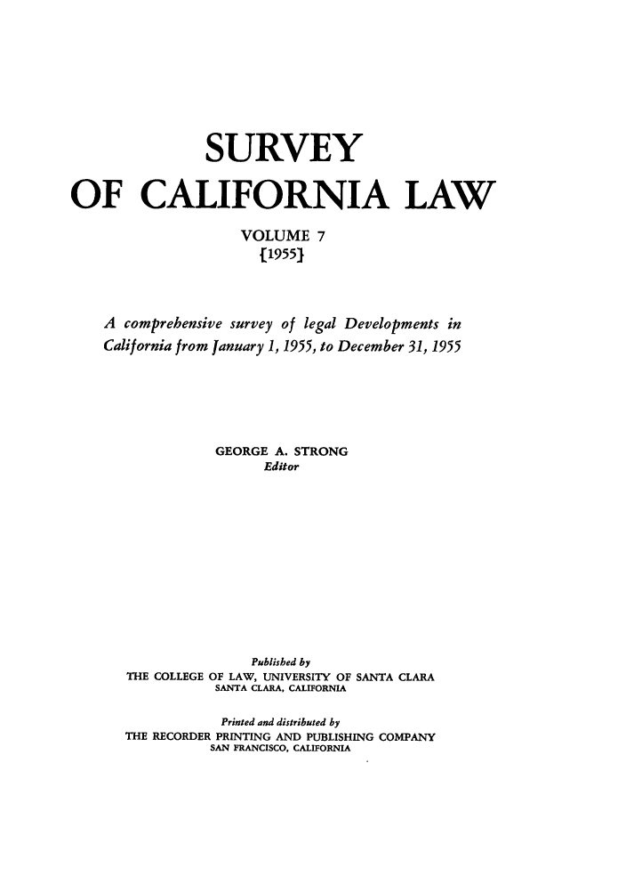 handle is hein.journals/survcalw7 and id is 1 raw text is: 







                 SURVEY


OF CALIFORNIA LAW

                     VOLUME 7
                       [1955]



    A comprehensive survey of legal Developments in
    California from January 1, 1955, to December 31, 1955





                  GEORGE A. STRONG
                        Editor


THE COLLEGE


     Published by
OF LAW, UNIVERSITY OF
SANTA CLARA, CALIFORNIA


SANTA CLARA


            Printed and distributed by
THE RECORDER PRINTING AND PUBLISHING COMPANY
          SAN FRANCISCO, CALIFORNIA


