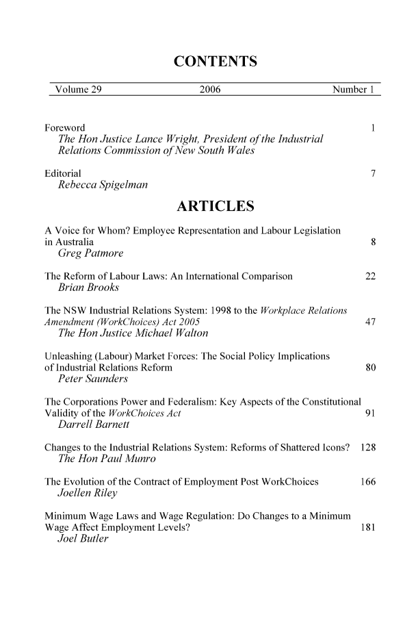 handle is hein.journals/swales29 and id is 1 raw text is: CONTENTS
Volume 29                    2006                      Number 1
Foreword                                                        1
The Hon Justice Lance Wright, President of the Industrial
Relations Commission of New South Wales
Editorial                                                       7
Rebecca Spigelman
ARTICLES
A Voice for Whom? Employee Representation and Labour Legislation
in Australia                                                    8
Greg Patmore
The Reform of Labour Laws: An International Comparison         22
Brian Brooks
The NSW Industrial Relations System: 1998 to the Workplace Relations
Amendment (WorkChoices) Act 2005                               47
The Hon Justice Michael Walton
Unleashing (Labour) Market Forces: The Social Policy Implications
of Industrial Relations Reform                                 80
Peter Saunders
The Corporations Power and Federalism: Key Aspects of the Constitutional
Validity of the WorkChoices Act                                91
Darrell Barnett
Changes to the Industrial Relations System: Reforms of Shattered Icons? 128
The Hon Paul Munro
The Evolution of the Contract of Employment Post WorkChoices  166
Joellen Riley
Minimum Wage Laws and Wage Regulation: Do Changes to a Minimum
Wage Affect Employment Levels?                                181
Joel Butler


