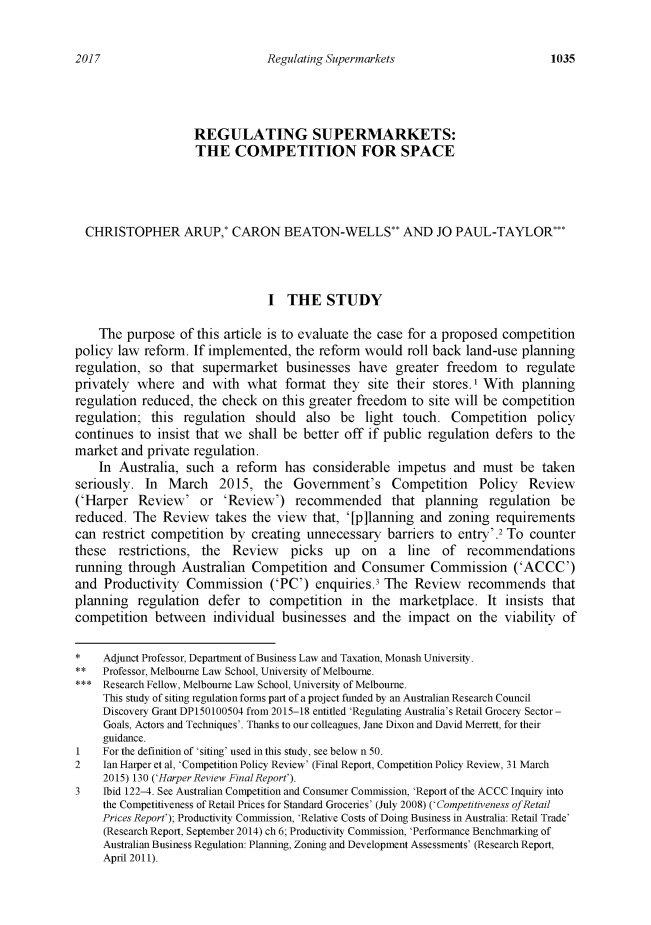 handle is hein.journals/swales40 and id is 1055 raw text is: 

Regulating Supermarkets


                    REGULATING SUPERMARKETS:
                    THE COMPETITION FOR SPACE




  CHRISTOPHER ARUP,* CARON BEATON-WELLS** AND JO PAUL-TAYLOR***



                                I  THE STUDY

    The  purpose  of this article is to evaluate the case for a proposed competition
policy law  reform. If implemented,  the reform would  roll back land-use  planning
regulation,  so that supermarket   businesses  have   greater freedom   to regulate
privately where   and  with  what  format  they  site their stores.1 With  planning
regulation reduced,  the check on  this greater freedom to site will be competition
regulation;  this regulation  should   also be  light  touch.  Competition   policy
continues  to insist that we shall be better off if public regulation defers to the
market  and private regulation.
    In Australia,  such  a reform  has  considerable  impetus  and  must  be  taken
seriously.  In  March   2015,   the  Government's Competition Policy Review
('Harper   Review'   or  'Review')   recommended that planning regulation be
reduced.  The  Review  takes  the view  that, '[p]lanning and zoning  requirements
can  restrict competition by  creating unnecessary  barriers to entry'.2 To counter
these  restrictions, the  Review picks up on a line of recommendations
running  through  Australian  Competition  and  Consumer   Commission ('ACCC')
and  Productivity  Commission ('PC') enquiries.3 The Review recommends that
planning   regulation defer  to  competition  in  the marketplace.   It insists that
competition  between   individual  businesses  and the  impact  on the  viability of

*    Adjunct Professor, Department of Business Law and Taxation, Monash University.
**   Professor, Melbourne Law School, University of Melbourne.
***  Research Fellow, Melbourne Law School, University of Melbourne.
     This study of siting regulation forms part of a project funded by an Australian Research Council
     Discovery Grant DP150100504 from 2015-18 entitled 'Regulating Australia's Retail Grocery Sector-
     Goals, Actors and Techniques'. Thanks to our colleagues, Jane Dixon and David Merrett, for their
     guidance.
1 For   the definition of 'siting' used in this study, see below n 50.
2    Jan Harper et al, 'Competition Policy Review' (Final Report, Competition Policy Review, 31 March
     2015) 130 ('Harper Review Final Report').
3 Ibid  122-4. See Australian Competition and Consumer Commission, 'Report of the ACCC Inquiry into
     the Competitiveness of Retail Prices for Standard Groceries' (July 2008) ('Competitiveness ofRetail
     Prices Report'); Productivity Commission, 'Relative Costs of Doing Business in Australia: Retail Trade'
     (Research Report, September 2014) ch 6; Productivity Commission, 'Performance Benchmarking of
     Australian Business Regulation: Planning, Zoning and Development Assessments' (Research Report,
     April 2011).


2017


1035


