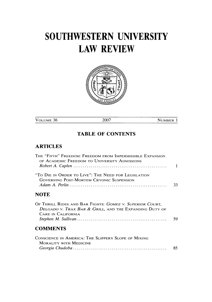 handle is hein.journals/swulr36 and id is 1 raw text is: SOUTHWESTERN UNIVERSITY
LAW REVIEW

VOLUME 36                     2007                    NUMBER 1

TABLE OF CONTENTS

ARTICLES

THE FIFTH FREEDOM: FREEDOM FROM IMPERMISSIBLE EXPANSION
OF ACADEMIC FREEDOM TO UNIVERSITY ADMISSIONS
R obert A .  Caplen  .................................................
To DIE IN ORDER TO LIVE: THE NEED FOR LEGISLATION
GOVERNING POST-MORTEM CRYONIC SUSPENSION
A dam   A .  Perlin  ...................................................  33
NOTE
OF THRILL RIDES AND BAR FIGHTS: GOMEZ V. SUPERIOR COURT,
DELGADO v. TRAX BAR & GRILL, AND THE EXPANDING DUTY OF
CARE IN CALIFORNIA
Stephen  M . Sullivan  ...............................................  59
COMMENTS
CONSCIENCE IN AMERICA: THE SLIPPERY SLOPE OF MIXING
MORALITY WITH MEDICINE
G eorgia  Chudoba  .................................................  85


