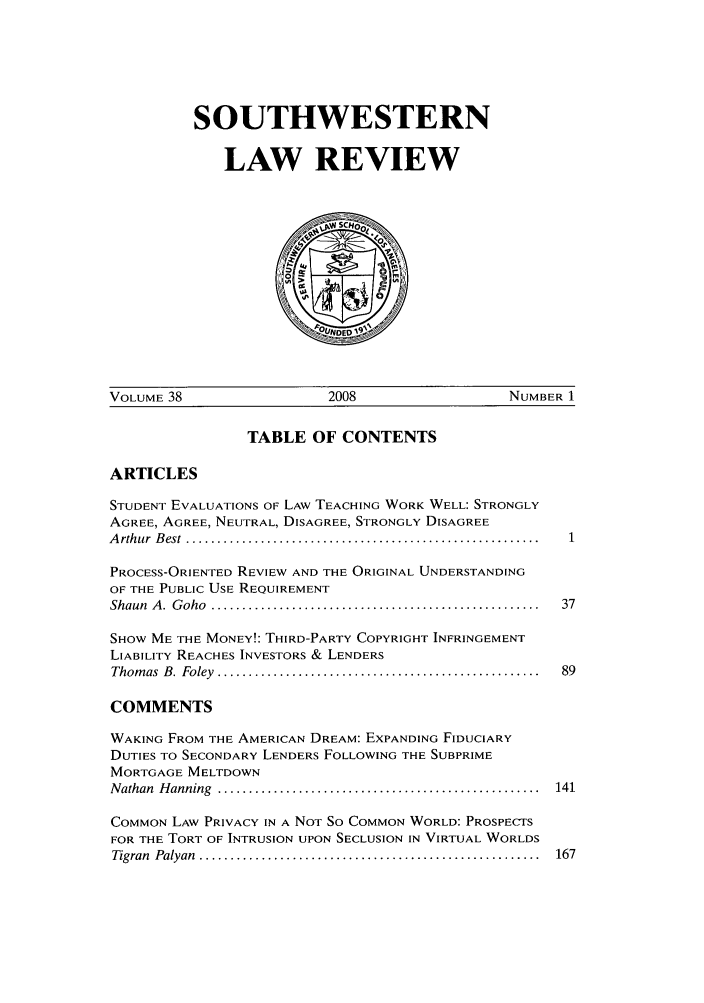 handle is hein.journals/swulr38 and id is 1 raw text is: SOUTHWESTERN
LAW REVIEW

VOLUME 38                      2008                     NUMBER 1

TABLE OF CONTENTS

ARTICLES

STUDENT EVALUATIONS OF LAW TEACHING WORK WELL: STRONGLY
AGREE, AGREE, NEUTRAL, DISAGREE, STRONGLY DISAGREE
A rthur  B est  .........................................................
PROCESS-ORIENTED REVIEW AND THE ORIGINAL UNDERSTANDING
OF THE PUBLIC USE REQUIREMENT
Shaun  A .  G oho  .....................................................
SHOW ME THE MONEY!: THIRD-PARTY COPYRIGHT INFRINGEMENT
LIABILITY REACHES INVESTORS & LENDERS
Thom as  B .  Foley  ....................................................
COMMENTS
WAKING FROM THE AMERICAN DREAM: EXPANDING FIDUCIARY
DUTIES TO SECONDARY LENDERS FOLLOWING THE SUBPRIME
MORTGAGE MELTDOWN
N athan  H anning  ....................................................
COMMON LAW PRIVACY IN A NOT So COMMON WORLD: PROSPECTS
FOR THE TORT OF INTRUSION UPON SECLUSION IN VIRTUAL WORLDS
Tigran  Palyan  .......................................................



