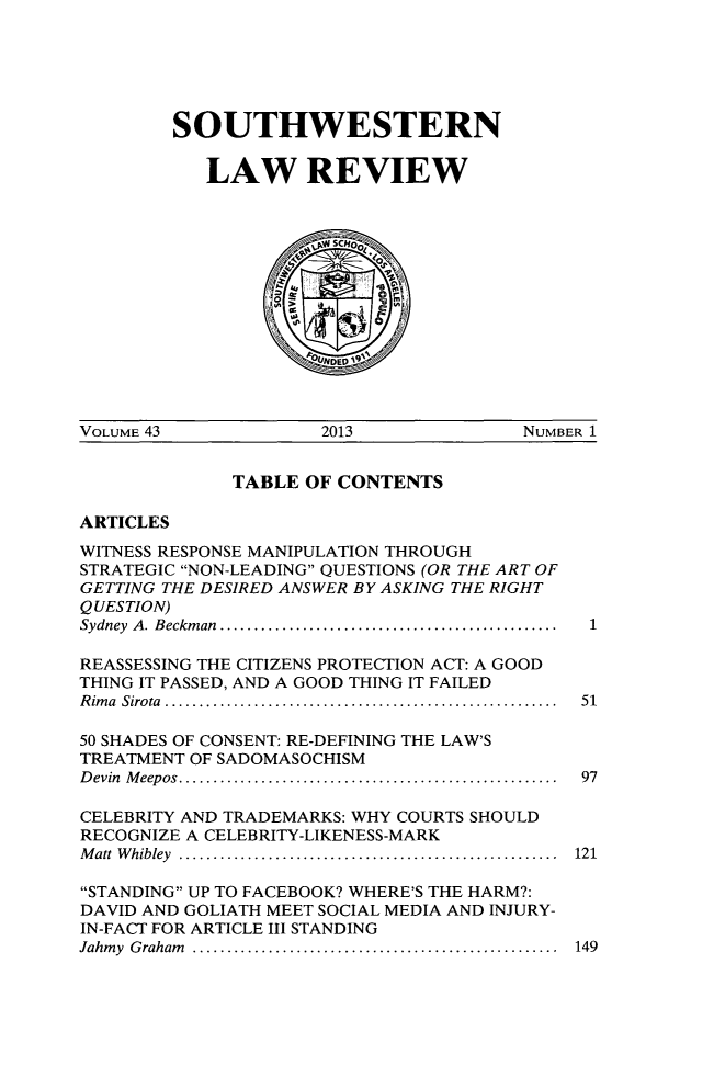 handle is hein.journals/swulr43 and id is 1 raw text is: 





SOUTHWESTERN

   LAW REVIEW


VOLUME 43             2013             NUMBER 1


TABLE OF CONTENTS


ARTICLES


WITNESS RESPONSE MANIPULATION THROUGH
STRATEGIC NON-LEADING QUESTIONS (OR THE ART OF
GETTING THE DESIRED ANSWER BY ASKING THE RIGHT
QUESTION)
Sydney  A . Beckm an  .................................................

REASSESSING THE CITIZENS PROTECTION ACT: A GOOD
THING IT PASSED, AND A GOOD THING IT FAILED
R im a  Sirota  .........................................................

50 SHADES OF CONSENT: RE-DEFINING THE LAW'S
TREATMENT OF SADOMASOCHISM
D evin  M eepos .......................................................

CELEBRITY AND TRADEMARKS: WHY COURTS SHOULD
RECOGNIZE A CELEBRITY-LIKENESS-MARK
M att  W hibley  .......................................................

STANDING UP TO FACEBOOK? WHERE'S THE HARM?:
DAVID AND GOLIATH MEET SOCIAL MEDIA AND INJURY-
IN-FACT FOR ARTICLE III STANDING
Jahm y  G raham   .....................................................


