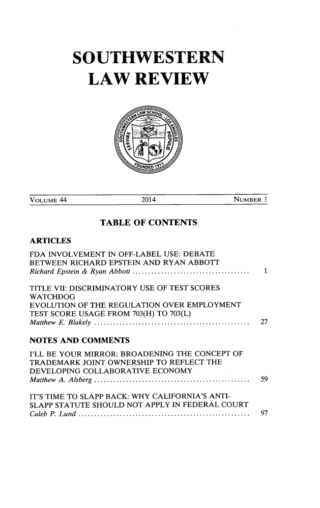 handle is hein.journals/swulr44 and id is 1 raw text is: 






SOUTHWESTERN

   LAW REVIEW


             SC

           /,0  M


VOLUME 44            2014              NUMBER 1


             TABLE  OF CONTENTS

ARTICLES
FDA INVOLVEMENT IN OFF-LABEL USE: DEBATE
BETWEEN RICHARD EPSTEIN AND RYAN ABBOTT
Richard Epstein & Ryan Abbott .... ................. .....  1

TITLE VII: DISCRIMINATORY USE OF TEST SCORES
WATCHDOG
EVOLUTION OF THE REGULATION OVER EMPLOYMENT
TEST SCORE USAGE FROM 703(H) TO 703(L)
Matthew E. Blakely ..........................................  27

NOTES AND COMMENTS
I'LL BE YOUR MIRROR: BROADENING THE CONCEPT OF
TRADEMARK JOINT OWNERSHIP TO REFLECT THE
DEVELOPING COLLABORATIVE ECONOMY
Matthew A. Alsberg  ..........................................  59

IT'S TIME TO SLAPP BACK: WHY CALIFORNIA'S ANTI-
SLAPP STATUTE SHOULD NOT APPLY IN FEDERAL COURT
Caleb P. Lund ..............................................  97


