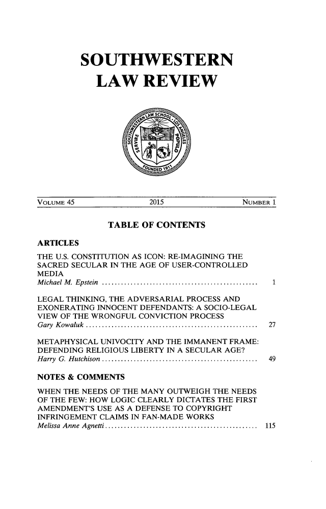 handle is hein.journals/swulr45 and id is 1 raw text is: 






SOUTHWESTERN

   LAW REVIEW



              D SCH


VOLUME 45            2015              NUMBER 1


             TABLE  OF CONTENTS

ARTICLES
THE U.S. CONSTITUTION AS ICON: RE-IMAGINING THE
SACRED SECULAR IN THE AGE OF USER-CONTROLLED
MEDIA
M ichael M .  Epstein  .................................................  1

LEGAL THINKING, THE ADVERSARIAL PROCESS AND
EXONERATING INNOCENT DEFENDANTS: A SOCIO-LEGAL
VIEW OF THE WRONGFUL CONVICTION PROCESS
Gary Kowaluk  ..............................................  27

METAPHYSICAL UNIVOCITY AND THE IMMANENT FRAME:
DEFENDING RELIGIOUS LIBERTY IN A SECULAR AGE?
Harry G. Hutchison ..........................................  49

NOTES & COMMENTS

WHEN THE NEEDS OF THE MANY OUTWEIGH THE NEEDS
OF THE FEW: HOW LOGIC CLEARLY DICTATES THE FIRST
AMENDMENT'S USE AS A DEFENSE TO COPYRIGHT
INFRINGEMENT CLAIMS IN FAN-MADE WORKS
Melissa Anne Agnetti . ........................................ 115


