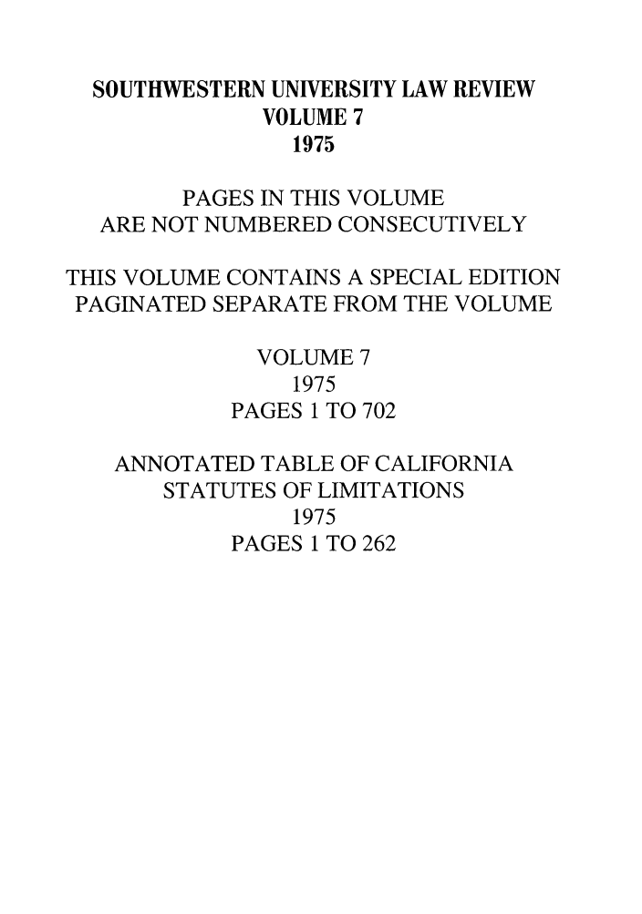 handle is hein.journals/swulr7 and id is 1 raw text is: SOUTHWESTERN UNIVERSITY LAW REVIEW
VOLUME 7
1975
PAGES IN THIS VOLUME
ARE NOT NUMBERED CONSECUTIVELY
THIS VOLUME CONTAINS A SPECIAL EDITION
PAGINATED SEPARATE FROM THE VOLUME
VOLUME 7
1975
PAGES 1 TO 702
ANNOTATED TABLE OF CALIFORNIA
STATUTES OF LIMITATIONS
1975
PAGES 1 TO 262


