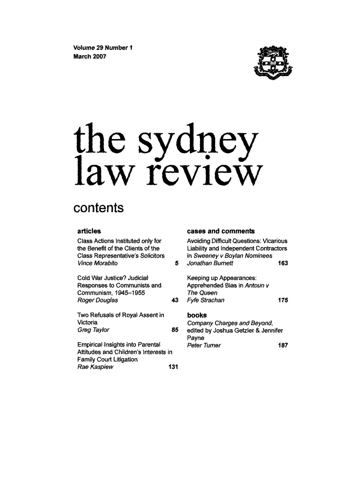 handle is hein.journals/sydney29 and id is 1 raw text is: Volume 29 Number 1
March 2007            t
the sydney
law review
contents

articles
Class Actions Instituted only for
the Benefit of the Clients of the
Class Representative's Solicitors
Vince Morabito
Cold War Justice? Judicial
Responses to Communists and
Communism, 1945-1955
Roger Douglas              4
Two Refusals of Royal Assent in
Victoria
Greg Taylor                8
Empirical Insights into Parental
Attitudes and Children's )nterests in
Family Court Litigation
Rae Kaspiew               13

cases and comments
Avoiding Difficult Questions: Vicarious
Liability and Independent Contractors
in Sweeney v Boylan Nominees
5  Jonathan Burnett           163
Keeping up Appearances:
Apprehended Bias in Antoun v
The Queen
3   Fyfe Strachan             175
books
Company Charges and Beyond,
5  edited by Joshua Getzter & Jennifer
Payne
Peter Turner              187


