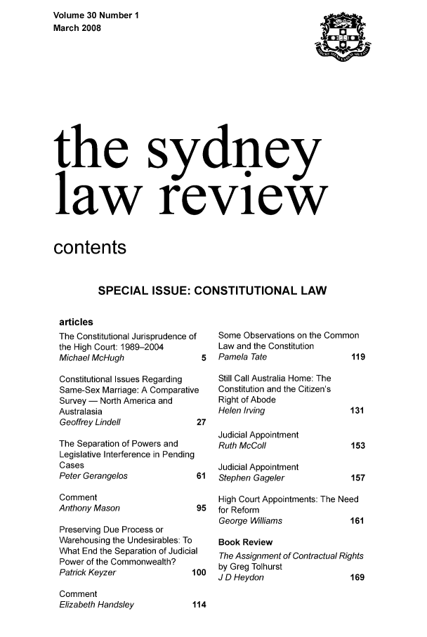 handle is hein.journals/sydney30 and id is 1 raw text is: Volume 30 Number 1
March 2008
the sydney
law review
contents
SPECIAL ISSUE: CONSTITUTIONAL LAW

articles
The Constitutional Jurisprudence of
the High Court: 1989-2004
Michael McHugh
Constitutional Issues Regarding
Same-Sex Marriage: A Comparative
Survey - North America and
Australasia
Geoffrey Lindell          2'

The Separation of Powers and
Legislative Interference in Pending
Cases
Peter Gerangelos            6
Comment
Anthony Mason               9
Preserving Due Process or
Warehousing the Undesirables: To
What End the Separation of Judicial
Power of the Commonwealth?
Patrick Keyzer             10
Comment
Elizabeth Handsley         11

Some Observations on the Common
Law and the Constitution
5  Pamela Tate                11

Still Call Australia Home: The
Constitution and the Citizen's
Right of Abode
Helen Irving

Judicial Appointment
Ruth McColl
Judicial Appointment
1  Stephen Gageler

High Court Appointments: The Need
5  for Reform
George Williams           161
Book Review
The Assignment of Contractual Rights
10 by Greg Tolhurst
J D Heydon                 169


