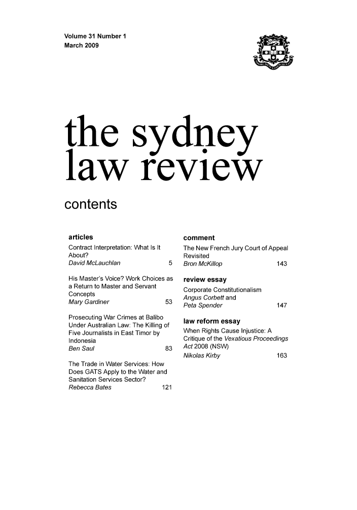 handle is hein.journals/sydney31 and id is 1 raw text is: 


Volume 31 Number 1
March 2009









the sydney


law review


contents


articles
Contract Interpretation: What Is It
About?
David McLauchlan           5
His Master's Voice? Work Choices as
a Return to Master and Servant
Concepts
Mary Gardiner             53
Prosecuting War Crimes at Balibo
Under Australian Law: The Killing of
Five Journalists in East Timor by
Indonesia
Ben Saul                  83
The Trade in Water Services: How
Does GATS Apply to the Water and
Sanitation Services Sector?
Rebecca Bates             121


comment
The New French Jury Court of Appeal
Revisited
Bron McKi//op             143


review essay
Corporate Constitutionalism
Angus Corbett and
Peta Spender


law reform essay
When Rights Cause Injustice: A
Critique of the Vexatious Proceedings
Act 2008 (NSW)
Nikolas Kirby             163


