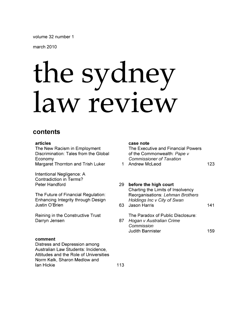 handle is hein.journals/sydney32 and id is 1 raw text is: volume 32 number 1

march 2010
the sy dne y
law review
contents

articles
The New Racism in Employment
Discrimination: Tales from the Global
Economy
Margaret Thornton and Trish Luker
Intentional Negligence: A
Contradiction in Terms?
Peter Handford
The Future of Financial Regulation:
Enhancing Integrity through Design
Justin O'Brien
Reining in the Constructive Trust
Darryn Jensen
comment
Distress and Depression among
Australian Law Students: Incidence,
Attitudes and the Role of Universities
Norm Kelk, Sharon Medlow and
Ian Hickie

case note
The Executive and Financial Powers
of the Commonwealth: Pape v
Commissioner of Taxation
1 Andrew McLeod
29 before the high court
Charting the Limits of Insolvency
Reorganisations: Lehman Brothers
Holdings Inc v City of Swan
63 Jason Harris
The Paradox of Public Disclosure:
87 Hogan v Australian Crime
Commission
Judith Bannister

113

123
141
159


