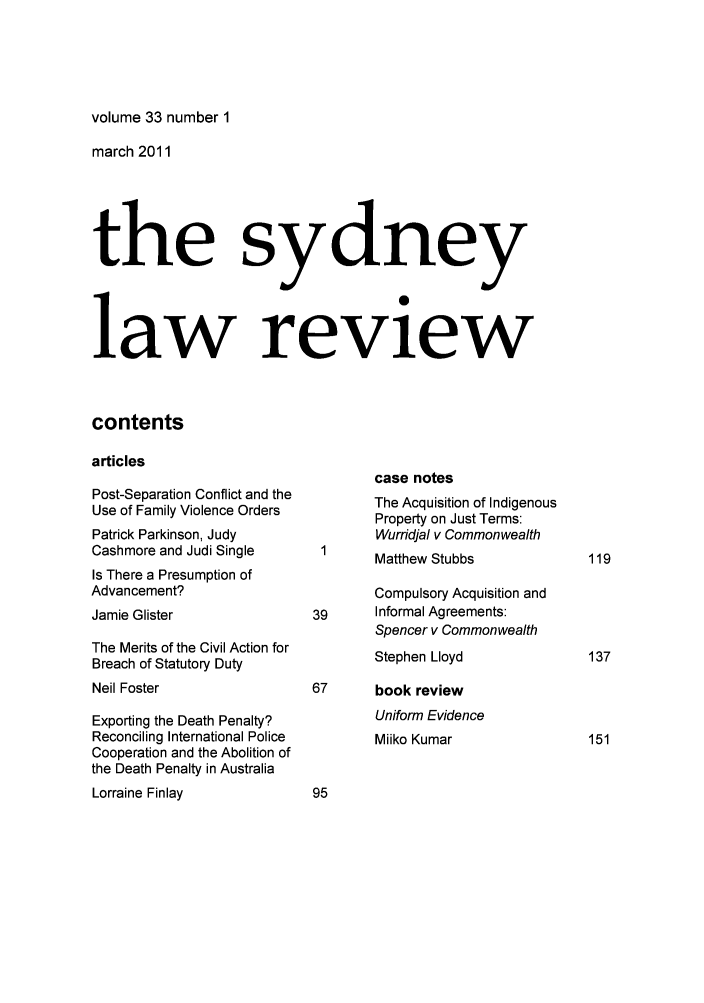 handle is hein.journals/sydney33 and id is 1 raw text is: volume 33 number 1

march 2011
the sydney
law review
contents
articles

Post-Separation Conflict and the
Use of Family Violence Orders
Patrick Parkinson, Judy
Cashmore and Judi Single
Is There a Presumption of
Advancement?
Jamie Glister
The Merits of the Civil Action for
Breach of Statutory Duty
Neil Foster
Exporting the Death Penalty?
Reconciling International Police
Cooperation and the Abolition of
the Death Penalty in Australia
Lorraine Finlay

case notes
The Acquisition of Indigenous
Property on Just Terms:
Wurridjal v Commonwealth
Matthew Stubbs
Compulsory Acquisition and
39     Informal Agreements:
Spencer v Commonwealth
Stephen Lloyd
67      book review
Uniform Evidence
Miiko Kumar


