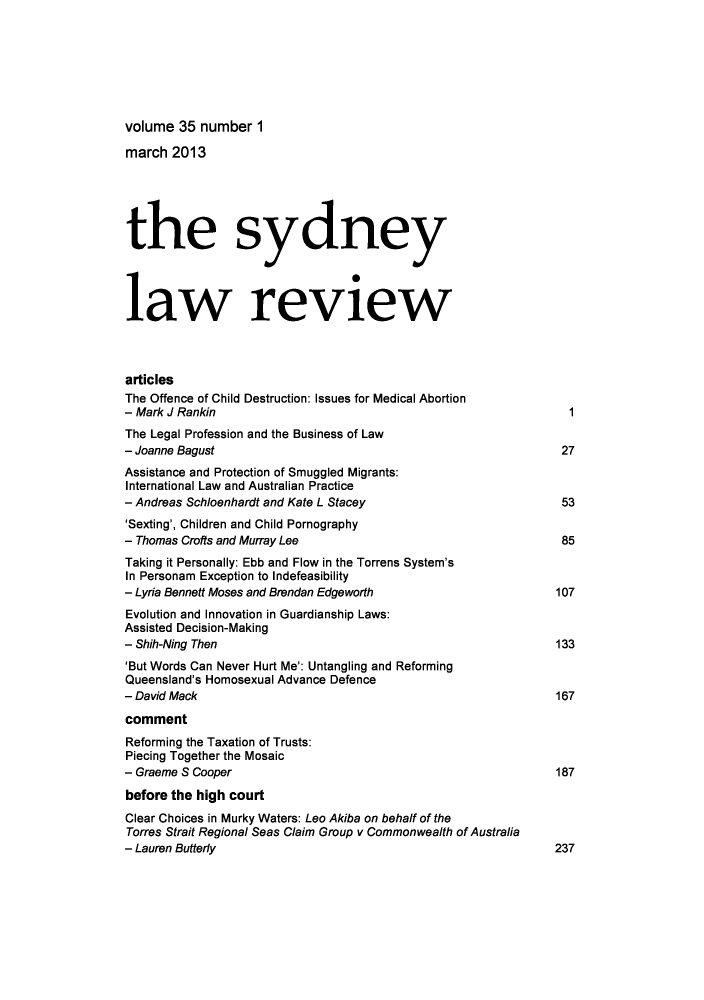 handle is hein.journals/sydney35 and id is 1 raw text is: volume 35 number 1
march 2013
the sydney
law review
articles
The Offence of Child Destruction: Issues for Medical Abortion
- Mark J Rankin                                                   1
The Legal Profession and the Business of Law
- Joanne Bagust                                                  27
Assistance and Protection of Smuggled Migrants:
International Law and Australian Practice
- Andreas Schloenhardt and Kate L Stacey                         53
'Sexting', Children and Child Pornography
- Thomas Crofts and Murray Lee                                   85
Taking it Personally: Ebb and Flow in the Torrens System's
In Personam Exception to Indefeasibility
- Lyria Bennett Moses and Brendan Edgeworth                     107
Evolution and Innovation in Guardianship Laws:
Assisted Decision-Making
- Shih-Ning Then                                                133
'But Words Can Never Hurt Me': Untangling and Reforming
Queensland's Homosexual Advance Defence
- David Mack                                                    167
comment
Reforming the Taxation of Trusts:
Piecing Together the Mosaic
- Graeme S Cooper                                               187
before the high court
Clear Choices in Murky Waters: Leo Akiba on behalf of the
Torres Strait Regional Seas Claim Group v Commonwealth of Australia
- Lauren Butterly                                               237


