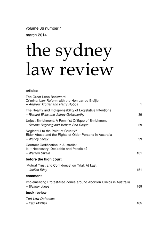 handle is hein.journals/sydney36 and id is 1 raw text is: 




volume 36 number 1
march 2014



the sydney



law review


articles
The Great Leap Backward:
Criminal Law Reform with the Hon Jarrod Bleijie
- Andrew Trotter and Harry Hobbs
The Reality and Indispensability of Legislative Intentions
- Richard Ekins and Jeffrey Goldsworthy                       39
Unjust Enrichment: A Feminist Critique of Enrichment
- Simone Degeling and Mehera San Roque                        69
Neglectful to the Point of Cruelty?
Elder Abuse and the Rights of Older Persons in Australia
- Wendy Lacey                                                 99
Contract Codification in Australia:
Is It Necessary, Desirable and Possible?
- Warren Swain                                               131
before the high court
'Mutual Trust and Confidence' on Trial: At Last
- Joellen Riley                                              151
comment
Implementing Protest-free Zones around Abortion Clinics in Australia
- Eleanor Jones                                              169
book review
Tort Law Defences
- Paul Mitchell                                              185


