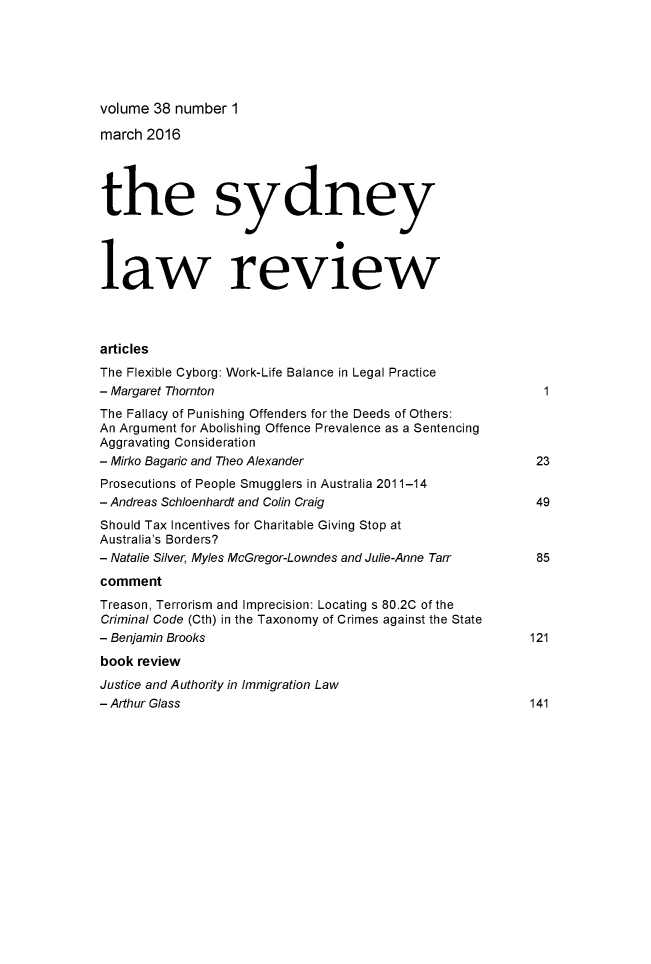 handle is hein.journals/sydney38 and id is 1 raw text is: volume 38 number 1

march 2016
the sydney
law review
articles
The Flexible Cyborg: Work-Life Balance in Legal Practice
- Margaret Thornton                                            1
The Fallacy of Punishing Offenders for the Deeds of Others:
An Argument for Abolishing Offence Prevalence as a Sentencing
Aggravating Consideration
- Mirko Bagaric and Theo Alexander                            23
Prosecutions of People Smugglers in Australia 2011-14
- Andreas Schloenhardt and Colin Craig                        49
Should Tax Incentives for Charitable Giving Stop at
Australia's Borders?
- Natalie Silver, Myles McGregor-Lowndes and Julie-Anne Tarr  85
comment
Treason, Terrorism and Imprecision: Locating s 80.2C of the
Criminal Code (Cth) in the Taxonomy of Crimes against the State
- Benjamin Brooks                                            121
book review
Justice and Authority in Immigration Law
- Arthur Glass                                               141


