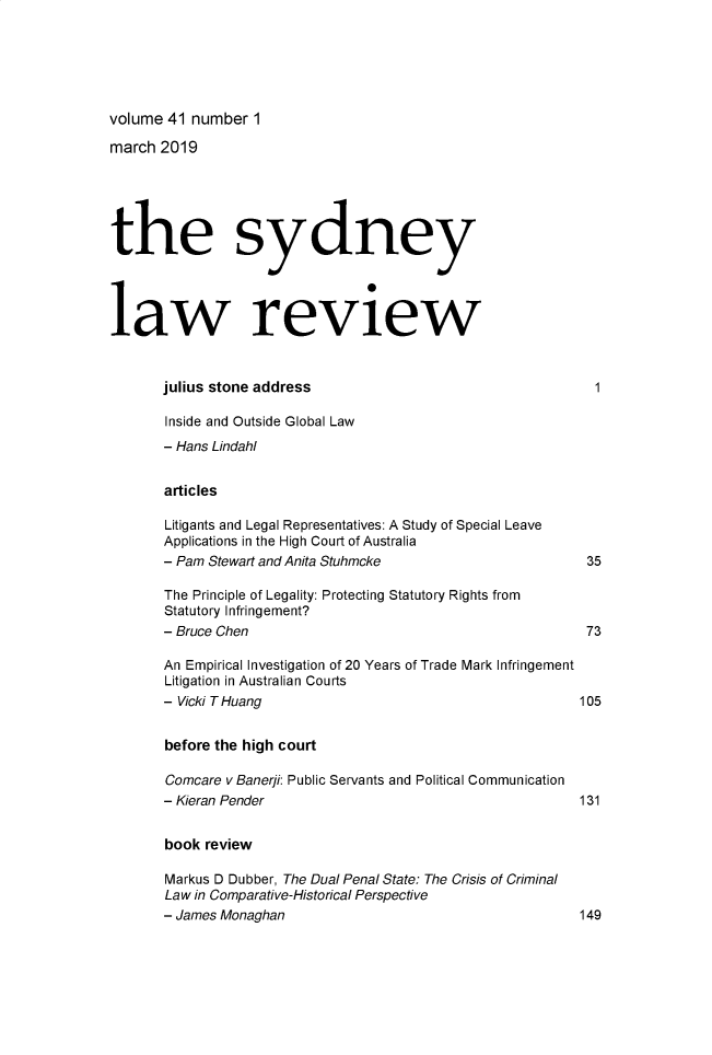 handle is hein.journals/sydney41 and id is 1 raw text is: 






volume 41 number 1


march 2019





the sydney




law review



       julius stone address

       Inside and Outside Global Law
       - Hans Lindahl


       articles

       Litigants and Legal Representatives: A Study of Special Leave
       Applications in the High Court of Australia
       - Pam Stewart and Anita Stuhmcke                       35

       The Principle of Legality: Protecting Statutory Rights from
       Statutory Infringement?
       - Bruce Chen                                           73

       An Empirical Investigation of 20 Years of Trade Mark Infringement
       Litigation in Australian Courts
       - Vicki T Huang                                       105


       before the high court

       Comcare v Banerji: Public Servants and Political Communication
       - Kieran Pender                                       131


       book review

       Markus D Dubber, The Dual Penal State: The Crisis of Criminal
       Law in Comparative-Historical Perspective
       - James Monaghan                                      149



