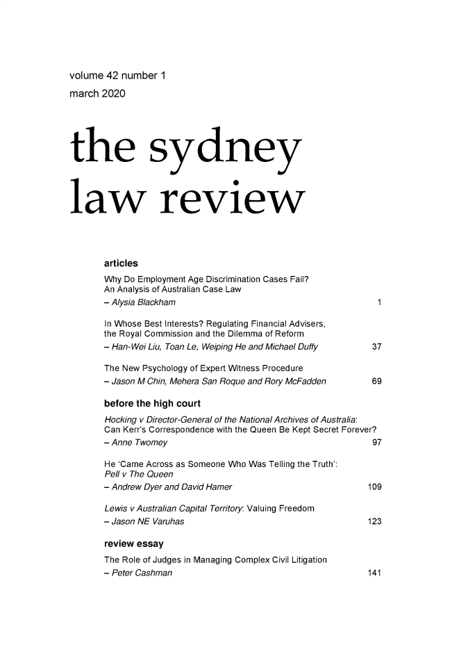 handle is hein.journals/sydney42 and id is 1 raw text is: 






volume 42 number  1

march 2020






the sydney




law review




       articles
       Why Do Employment Age Discrimination Cases Fail?
       An Analysis of Australian Case Law
       - Alysia Blackham                                     1

       In Whose Best Interests? Regulating Financial Advisers,
       the Royal Commission and the Dilemma of Reform
       - Han-Wei Liu, Toan Le, Weiping He and Michael Duffy 37

       The New Psychology of Expert Witness Procedure
       - Jason M Chin, Mehera San Roque and Rory McFadden   69

       before the high court
       Hocking v Director-General of the National Archives of Australia:
       Can Kerr's Correspondence with the Queen Be Kept Secret Forever?
       - Anne Twomey                                        97

       He 'Came Across as Someone Who Was Telling the Truth':
       Pell v The Queen
       - Andrew Dyer and David Hamer                       109

       Lewis v Australian Capital Territory: Valuing Freedom
       - Jason NE Varuhas                                  123

       review essay
       The Role of Judges in Managing Complex Civil Litigation
       - Peter Cashman                                     141


