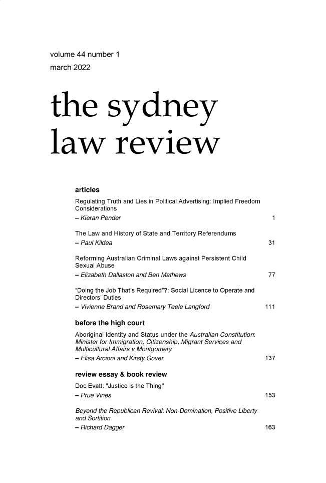 handle is hein.journals/sydney44 and id is 1 raw text is: 






volume  44 number   1

march  2022






the sydney




law review




       articles
       Regulating Truth and Lies in Political Advertising: Implied Freedom
       Considerations
       - Kieran Pender                                            1

       The Law and History of State and Territory Referendums
       - Paul Kildea                                             31

       Reforming Australian Criminal Laws against Persistent Child
       Sexual Abuse
       - Elizabeth Dallaston and Ben Mathews                     77

       Doing the Job That's Required?: Social Licence to Operate and
       Directors' Duties
       - Vivienne Brand and Rosemary Teele Langford          111

       before the high court
       Aboriginal Identity and Status under the Australian Constitution:
       Minister for Immigration, Citizenship, Migrant Services and
       Multicultural Affairs v Montgomery
       - Elisa Arcioni and Kirsty Gover                         137

       review essay  & book review
       Doc Evatt: Justice is the Thing
       - Prue Vines                                             153

       Beyond the Republican Revival: Non-Domination, Positive Liberty
       and Sortition
       - Richard Dagger                                         163


