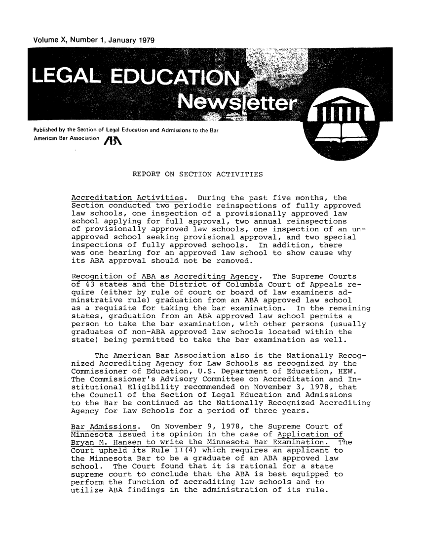 handle is hein.journals/syllabus10 and id is 1 raw text is: Volume X, Number 1, January 1979

Published by the Section of Legal Education and Admissions to the Bar

REPORT ON SECTION ACTIVITIES

Accreditation Activities. During the past five months, the
Section conducted two periodic reinspections of fully approved
law schools, one inspection of a provisionally approved law
school applying for full approval, two annual reinspections
of provisionally approved law schools, one inspection of an un-
approved school seeking provisional approval, and two special
inspections of fully approved schools. In addition, there
was one hearing for an approved law school to show cause why
its ABA approval should not be removed.
Recognition of ABA as Accrediting Agency. The Supreme Courts
of 43 states and the District of Columbia Court of Appeals re-
quire (either by rule of court or board of law examiners ad-
minstrative rule) graduation from an ABA approved law school
as a requisite for taking the bar examination. In the remaining
states, graduation from an ABA approved law school permits a
person to take the bar examination, with other persons (usually
graduates of non-ABA approved law schools located within the
state) being permitted to take the bar examination as well.
The American Bar Association also is the Nationally Recog-
nized Accrediting Agency for Law Schools as recognized by the
Commissioner of Education, U.S. Department of Education, HEW.
The Commissioner's Advisory Committee on Accreditation and In-
stitutional Eligibility recommended on November 3, 1978, that
the Council of the Section of Legal Education and Admissions
to the Bar be continued as the Nationally Recognized Accrediting
Agency for Law Schools for a period of three years.
Bar Admissions. On November 9, 1978, the Supreme Court of
Minnesota issued its opinion in the case of Application of
Bryan M. Hansen to write the Minnesota Bar Examination. The
Court upheld its Rule 11(4) which requires an applicant to
the Minnesota Bar to be a graduate of an ABA approved law
school. The Court found that it is rational for a state
supreme court to conclude that the ABA is best equipped to
perform the function of accrediting law schools and to
utilize ABA findings in the administration of its rule.



