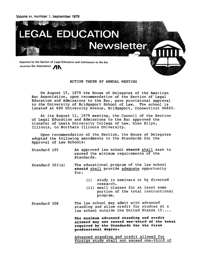 handle is hein.journals/syllabus11 and id is 1 raw text is: 


Volume Al, NunDer l, September 1979


Published by the Section of Legal Education and Admissions to the Bar
American Bar Association


                  ACTION TAKEN AT ANNUAL MEETING


    On August  15, 1979 the House of Delegates  of the American
Bar Association,  upon recommendation of the  Section of Legal
Education and Admissions  to the Bar, gave provisional  approval
to the University  of Bridgeport School of Law.   The school is
located at 600 University  Avenue, Bridgeport,  Connecticut 06602.

    At its August  11, 1979 meeting, the Council  of the Section
of Legal Education  and Admissions to the Bar  approved the
transfer of Lewis  University College of Law,  Glen Ellyn,
Illinois, to Northern  Illinois University.

    Upon recommendation  of the Section, the House  of Delegates
adopted the  following amendments to the Standards  for the
Approval of Law  Schools:

Standard 105        An approved law school  sheold shall seek to
                    exceed the minimum requirements  of the
                    Standards.

Standard 303(a)     The educational program  of the law school
                    sheud  shall provide adequate  opportunity
                    for:

                         (i)  study in seminars  or by directed
                              research,
                         (ii) small classes  for at least some
                              portion of  the total instructional
                              program.

Standard 308        The law school may admit  with advanced
                    standing and allow credit  for studies at a
                    law school outside  the United States if....

                    The maximum advaneed  standiRg and efedit
                    allowed may met emeeed  ene-third e  the teai
                    equ-ired by the Standaeds  for the first
                    pfefeseeenal degreer

                    Advanced standing  and credit allowed for
                    foreign study shall  not exceed one-third of


