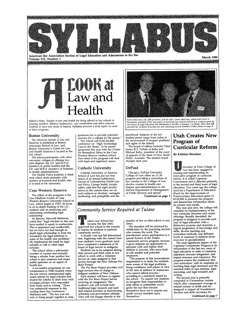 handle is hein.journals/syllabus19 and id is 1 raw text is: American Bar Association Section of Legal Education and Admissions to the Bar
Volume XIX, Number 1

Health
Editor's Note: Studies in law and health are being offered at law schools in
growing numbers. Medical malpractice, cost containment and other concerns
combine to open new areas of inquiry. Syllabus presents a brief report otn some
of these programs.

Boston U.iversity
The American Journal of Law and
Medicine is published at Boston
University School of Law, and
Boston University's Center for Law
and Health Sciences is located in the
law school.
The school participates with other
university colleges in offering two
joint degrees: the J.D, and M.P.H.
(master's in public health) and the
J.D, and M.B.A. (master's of business
in health administration).
The Health Policy Institute, a think
tank which deals primarily with
matters of business and health, also
is located at the university.
Case Western Reserve
The oldest of the programs is the
Law-Medicine Center at Case
Western Reserve University School of
Law, which began in 1953. Its focus
is on in-depth training of the J.D.
students and on producing and
stimulating outstanding legal
scholarship.
Its director, Maxwell Mehlman,
noted that legal scholars in this area
have tended to speak to nonlawyers.
This is important and worthwhile,
but we have not had enough in-
depth legal scholarship to form the
foundation for legal solutions to
some of the health care problems.
He emphasized the need for legal
scholars to talk to other legal
scholars.
The school offers a substantial
number of courses and annually
brings a scholar from another law
school to give seminars and major
public speeches on an aspect of
health law.
A successful symposium on cost
containment in 1986 resulted when
the law school commissioned eight
major articles by legal scholars and
shared the articles in draft form with
nonlegal scholars who responded
both orally and in writing. There
was substantial response in this
exciting three-day conference,
Mehlman said. The key was not
only to bring people together to raise

questions but to provide potential
answers for a critique by the group.
The school will hold another
conference on High Technology
Care in the Home to be jointly
sponsored this year with the Center
for Biomedical Ethics in the Case
Western Reserve medical school.
One-third of the program will deal
with legal and regulatory issues.
Catholic University
Catholic University of America
School of Law has put out four
issues of its annual publication,
Journal of Contemporary Health Law
and Policy. George Smith, faculty
editor, said that the eight faculty
pieces in the current issue are on
such subjects as abortion, surrogate
mothering, and pedophilia and the

Rotcrt MacCrate, left, ABA president, and his wife, Connie MacCrate, talked with Victor G.
Rosenlom, president of the Association of American Law Schools (AALS) at a reception given ti
the Section of Legal Education and Admissions to the Bar on January 7 in Miami. More than 400
attended the reception honoring new and continuing Section members. (Other photos on page 1

priesthood. Subjects of the ten
student pieces range from radon in
the environment to hospice problems
and rights of the elderly.
The board of editors includes Chief
justice R.S. Pathak of India and
Michael Kirby, president of the court
of appeals of the State of New South
Wales, Australia. The student board
changes each year.
DePaul
Chicago's DePaul University
College of Law offers an LL.M.
program providing a curriculum of
law courses in the College of Law,
elective courses in health care
finance and administration in the
DePaul Department of Management
of Public Services and special
Continued on page 3

Community Service Required at Tulane

ulane Law School has
become the first ABA-
approved law school in the country
to require its students to perform
community service.
A faculty vote last fall determined
that, beginning with the current first-
year students, every graduate must
have completed a minimum of 20
hours of legal service to indigents.
Students are to be assigned during
their second and third years in law
school to work with a volunteer
lawyer on cases assigned to that
lawyer through the New Orleans Pro
Bono Project.
The Pro Bono Project provides civil
legal services free of charge to
indigent residents of New Orleans.
Each student will have to register
with the Pro Bono Project before
receiving an assignment. The
student's role will include both
traditional legal research and such
skill-related activities as interviewing
witnesses and government officials.
They will not engage directly in the

practice of law or offer advice to any
client.
The mandate will be enforced by
certification by the practicing lawyers
who oversee the work. The
practitioners' active participation is a
special feature of the Tulane
community service program, because
it gives students an opportunity to
associate with and expose their
abilities to lawyers, who serve both
as role models and potential
employers.
The purpose of this nonacademic
requirement is to make the students
more aware of the legal problems,
living conditions, and points of view
of the tens of millions of Americans
who cannot afford lawyers,
according to a statement issued by
the school. To require law students
to recognize their responsibility to
help others is undeniably novel,
given the fact that lawyers
themselves have yet to impose any
public service mandate upon
themselves.

Utah Creates New
Program of
Curricular Reform
By Krisfine Strachan
niversity of Utah College of
Law has been engaged in
creating and implementing an
innovative program of curricular
reform. It is called Capstone-
Cornerstone and is directed primarily
at the second and third years of legal
education. Two years ago the college
received a Department of Education
(Fund for the Improvement of
Postsecondary Education) grant of
$120,000 to promote the program
and disseminate information about
its content and results,
This year and next, the college will
complete its implementation of the
new curricular structure and course
offerings. Broadly described, the
program is designed to provide each
year of legal education with a
distinctive purpose and character, a
logical progression of knowledge and
skills, diverse teaching and
evaluation methods, and different
levels of exposure to subjects (from
overview to specialization).
The most significant impact of the
Capstone-Comerstone Program is its
reformation of the last two years of
legal education in order to minimize
repetition, increase integration, and
impart structure and coherence. The
program retains the traditional first-
year curriculum, with its emphasis on
teaching basic legal doctrines and the
essential skills of case analysis, legal
reasoning, and legal research and
writing.
The second year is primarily
composed of Cornerstone courses
which offer compressed coverage of
related courses or fields and are
designed to impart all foundational
doctrine and skills necessary for
Continued on page 7

March 1988

S ________________ -~ _________________________________


