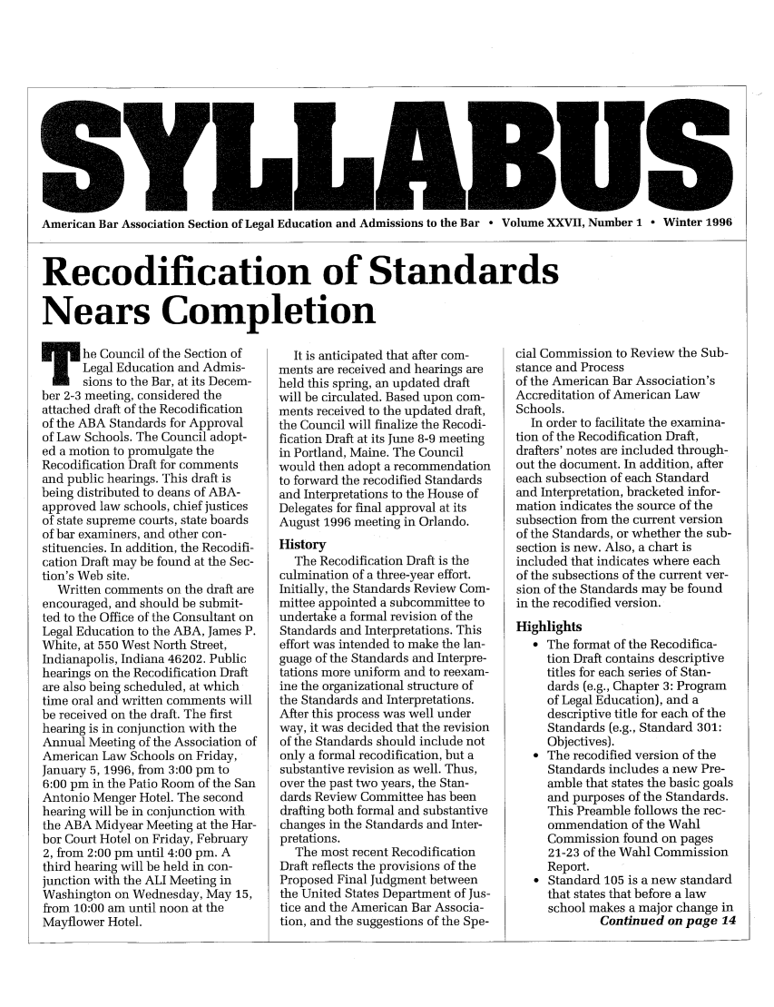 handle is hein.journals/syllabus27 and id is 1 raw text is: American Bar Association Section of Legal Education and Admissions to the Bar - Volume XXVII, Number 1 ° Winter 1996
Recodification of Standards
Nears Completion

T he Council of the Section of
Legal Education and Admis-
sions to the Bar, at its Decem-
ber 2-3 meeting, considered the
attached draft of the Recodification
of the ABA Standards for Approval
of Law Schools. The Council adopt-
ed a motion to promulgate the
Recodification Draft for comments
and public hearings. This draft is
being distributed to deans of ABA-
approved law schools, chief justices
of state supreme courts, state boards
of bar examiners, and other con-
stituencies. In addition, the Recodifi-
cation Draft may be found at the Sec-
tion's Web site.
Written comments on the draft are
encouraged, and should be submit-
ted to the Office of the Consultant on
Legal Education to the ABA, James P.
White, at 550 West North Street,
Indianapolis, Indiana 46202. Public
hearings on the Recodification Draft
are also being scheduled, at which
time oral and written comments will
be received on the draft. The first
hearing is in conjunction with the
Annual Meeting of the Association of
American Law Schools on Friday,
January 5, 1996, from 3:00 pm to
6:00 pm in the Patio Room of the San
Antonio Menger Hotel. The second
hearing will be in conjunction with
the ABA Midyear Meeting at the Har-
bor Court Hotel on Friday, February
2, from 2:00 pm until 4:00 pm. A
third hearing will be held in con-
junction with the ALI Meeting in
Washington on Wednesday, May 15,
from 10:00 am until noon at the
Mayflower Hotel.

It is anticipated that after com-
ments are received and hearings are
held this spring, an updated draft
will be circulated. Based upon com-
ments received to the updated draft,
the Council will finalize the Recodi-
fication Draft at its June 8-9 meeting
in Portland, Maine. The Council
would then adopt a recommendation
to forward the recodified Standards
and Interpretations to the House of
Delegates for final approval at its
August 1996 meeting in Orlando.
History
The Recodification Draft is the
culmination of a three-year effort.
Initially, the Standards Review Com-
mittee appointed a subcommittee to
undertake a formal revision of the
Standards and Interpretations. This
effort was intended to make the lan-
guage of the Standards and Interpre-
tations more uniform and to reexam-
ine the organizational structure of
the Standards and Interpretations.
After this process was well under
way, it was decided that the revision
of the Standards should include not
only a formal recodification, but a
substantive revision as well. Thus,
over the past two years, the Stan-
dards Review Committee has been
drafting both formal and substantive
changes in the Standards and Inter-
pretations.
The most recent Recodification
Draft reflects the provisions of the
Proposed Final Judgment between
the United States Department of Jus-
tice and the American Bar Associa-
tion, and the suggestions of the Spe-

cial Commission to Review the Sub-
stance and Process
of the American Bar Association's
Accreditation of American Law
Schools.
In order to facilitate the examina-
tion of the Recodification Draft,
drafters' notes are included through-
out the document. In addition, after
each subsection of each Standard
and Interpretation, bracketed infor-
mation indicates the source of the
subsection from the current version
of the Standards, or whether the sub-
section is new. Also, a chart is
included that indicates where each
of the subsections of the current ver-
sion of the Standards may be found
in the recodified version.
Highlights
 The format of the Recodifica-
tion Draft contains descriptive
titles for each series of Stan-
dards (e.g., Chapter 3: Program
of Legal Education), and a
descriptive title for each of the
Standards (e.g., Standard 301:
Objectives).
 The recodified version of the
Standards includes a new Pre-
amble that states the basic goals
and purposes of the Standards.
This Preamble follows the rec-
ommendation of the Wahl
Commission found on pages
21-23 of the Wahl Commission
Report.
 Standard 105 is a new standard
that states that before a law
school makes a major change in
Continued on page 14


