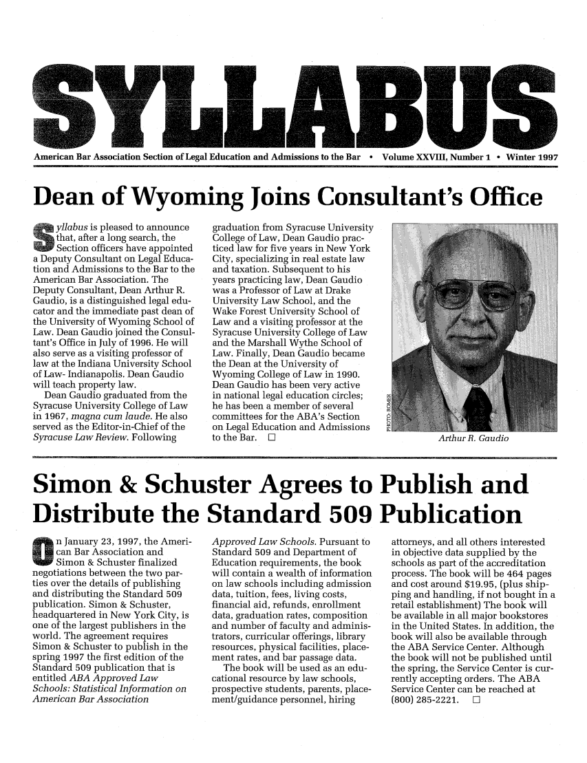 handle is hein.journals/syllabus28 and id is 1 raw text is: - --- -- w w
American Bar Association Section of Legal Education and Admissions to the Bar  Volume XXVIII, Number 1 - Winter 1997
Dean of Wyoming Joins Consultant's Office

yllabus is pleased to announce
that, after a long search, the
Section officers have appointed
a Deputy Consultant on Legal Educa-
tion and Admissions to the Bar to the
American Bar Association. The
Deputy Consultant, Dean Arthur R.
Gaudio, is a distinguished legal edu-
cator and the immediate past dean of
the University of Wyoming School of
Law. Dean Gaudio joined the Consul-
tant's Office in July of 1996. He will
also serve as a visiting professor of
law at the Indiana University School
of Law- Indianapolis. Dean Gaudio
will teach property law.
Dean Gaudio graduated from the
Syracuse University College of Law
in 1967, magna cum laude. He also
served as the Editor-in-Chief of the
Syracuse Law Review. Following

graduation from Syracuse University
College of Law, Dean Gaudio prac-
ticed law for five years in New York
City, specializing in real estate law
and taxation. Subsequent to his
years practicing law, Dean Gaudio
was a Professor of Law at Drake
University Law School, and the
Wake Forest University School of
Law and a visiting professor at the
Syracuse University College of Law
and the Marshall Wythe School of
Law. Finally, Dean Gaudio became
the Dean at the University of
Wyoming College of Law in 1990.
Dean Gaudio has been very active
in national legal education circles;
he has been a member of several
committees for the ABA's Section
on Legal Education and Admissions
to the Bar. 0

Simon & Schuster Agrees to Publish and
Distribute the Standard 509 Publication

n January 23, 1997, the Ameri-
can Bar Association and
Simon & Schuster finalized
negotiations between the two par-
ties over the details of publishing
and distributing the Standard 509
publication. Simon & Schuster,
headquartered in New York City, is
one of the largest publishers in the
world. The agreement requires
Simon & Schuster to publish in the
spring 1997 the first edition of the
Standard 509 publication that is
entitled ABA Approved Law
Schools: Statistical Information on
American Bar Association

Approved Law Schools. Pursuant to
Standard 509 and Department of
Education requirements, the book
will contain a wealth of information
on law schools including admission
data, tuition, fees, living costs,
financial aid, refunds, enrollment
data, graduation rates, composition
and number of faculty and adminis-
trators, curricular offerings, library
resources, physical facilities, place-
ment rates, and bar passage data.
The book will be used as an edu-
cational resource by law schools,
prospective students, parents, place-
ment/guidance personnel, hiring

attorneys, and all others interested
in objective data supplied by the
schools as part of the accreditation
process. The book will be 464 pages
and cost around $19.95, (plus ship-
ping and handling, if not bought in a
retail establishment) The book will
be available in all major bookstores
in the United States. In addition, the
book will also be available through
the ABA Service Center. Although
the book will not be published until
the spring, the Service Center is cur-
rently accepting orders. The ABA
Service Center can be reached at
(800) 285-2221.  El

Artlur H. (,aucllo


