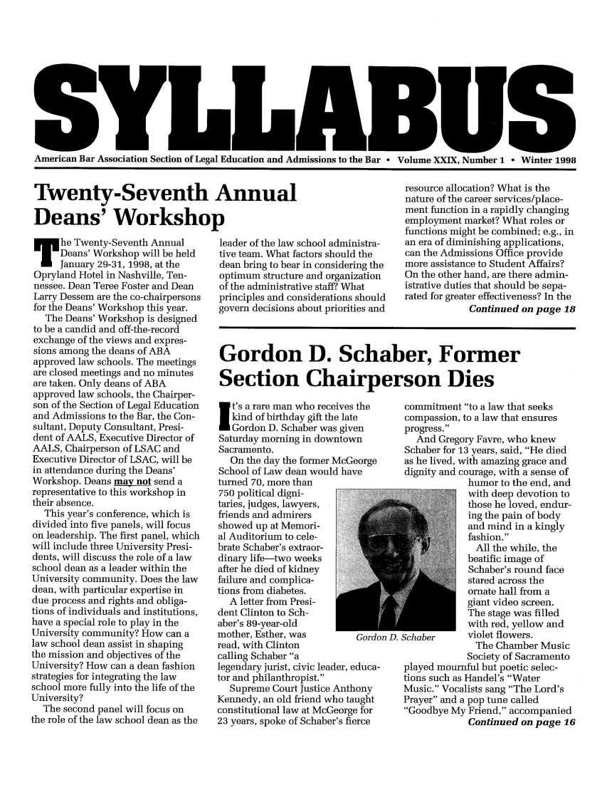 handle is hein.journals/syllabus29 and id is 1 raw text is: American Bar Association Section of Legal Education and Admissions to the Bar  Volume XXIX, Number 1 - Winter 1998

Twenty-Seventh Annual
Deans' Workshop

he Twenty-Seventh Annual
Deans' Workshop will be held
January 29-31, 1998, at the
Opryland Hotel in Nashville, Ten-
nessee. Dean Teree Foster and Dean
Larry Dessem are the co-chairpersons
for the Deans' Workshop this year.
The Deans' Workshop is designed
to be a candid and off-the-record
exchange of the views and expres-
sions among the deans of ABA
approved law schools. The meetings
are closed meetings and no minutes
are taken. Only deans of ABA
approved law schools, the Chairper-
son of the Section of Legal Education
and Admissions to the Bar, the Con-
sultant, Deputy Consultant, Presi-
dent of AALS, Executive Director of
AALS, Chairperson of LSAC and
Executive Director of LSAC, will be
in attendance during the Deans'
Workshop. Deans may not send a
representative to this workshop in
their absence.
This year's conference, which is
divided into five panels, will focus
on leadership. The first panel, which
will include three University Presi-
dents, will discuss the role of a law
school dean as a leader within the
University community. Does the law
dean, with particular expertise in
due process and rights and obliga-
tions of individuals and institutions,
have a special role to play in the
University community? How can a
law school dean assist in shaping
the mission and objectives of the
University? How can a dean fashion
strategies for integrating the law
school more fully into the life of the
University?
The second panel will focus on
the role of the law school dean as the

leader of the law school administra-
tive team. What factors should the
dean bring to bear in considering the
optimum structure and organization
of the administrative staff? What
principles and considerations should
govern decisions about priorities and

resource allocation? What is the
nature of the career services/place-
ment function in a rapidly changing
employment market? What roles or
functions might be combined; e.g., in
an era of diminishing applications,
can the Admissions Office provide
more assistance to Student Affairs?
On the other hand, are there admin-
istrative duties that should be sepa-
rated for greater effectiveness? In the
Continued on page 18

Gordon D. Schaber, Former
Section Chairperson Dies

I t's a rare man who receives the
kind of birthday gift the late
Gordon D. Schaber was given
Saturday morning in downtown
Sacramento.
On the day the former McGeorge
School of Law dean would have
turned 70, more than
750 political digni-
taries, judges, lawyers,
friends and admirers
showed up at Memori-
al Auditorium to cele-
brate Schaber's extraor-
dinary life-two weeks
after he died of kidney
failure and complica-
tions from diabetes.
A letter from Presi-
dent Clinton to Sch-
aber's 89-year-old
mother, Esther, was         Gordo
read, with Clinton
calling Schaber a
legendary jurist, civic leader, educa-
tor and philanthropist.
Supreme Court Justice Anthony
Kennedy, an old friend who taught
constitutional law at McGeorge for
23 years, spoke of Schaber's fierce

commitment to a law that seeks
compassion, to a law that ensures
progress.
And Gregory Favre, who knew
Schaber for 13 years, said, He died
as he lived, with amazing grace and
dignity and courage, with a sense of
humor to the end, and
with deep devotion to
those he loved, endur-
ing the pain of body
and mind in a kingly
fashion.
All the while, the
beatific image of
Schaber's round face
stared across the
ornate hall from a
giant video screen.
The stage was filled
with red, yellow and
Schaber      violet flowers.
The Chamber Music
Society of Sacramento
played mournful but poetic selec-
tions such as Handel's Water
Music. Vocalists sang The Lord's
Prayer and a pop tune called
Goodbye My Friend, accompanied
Continued on page 16



