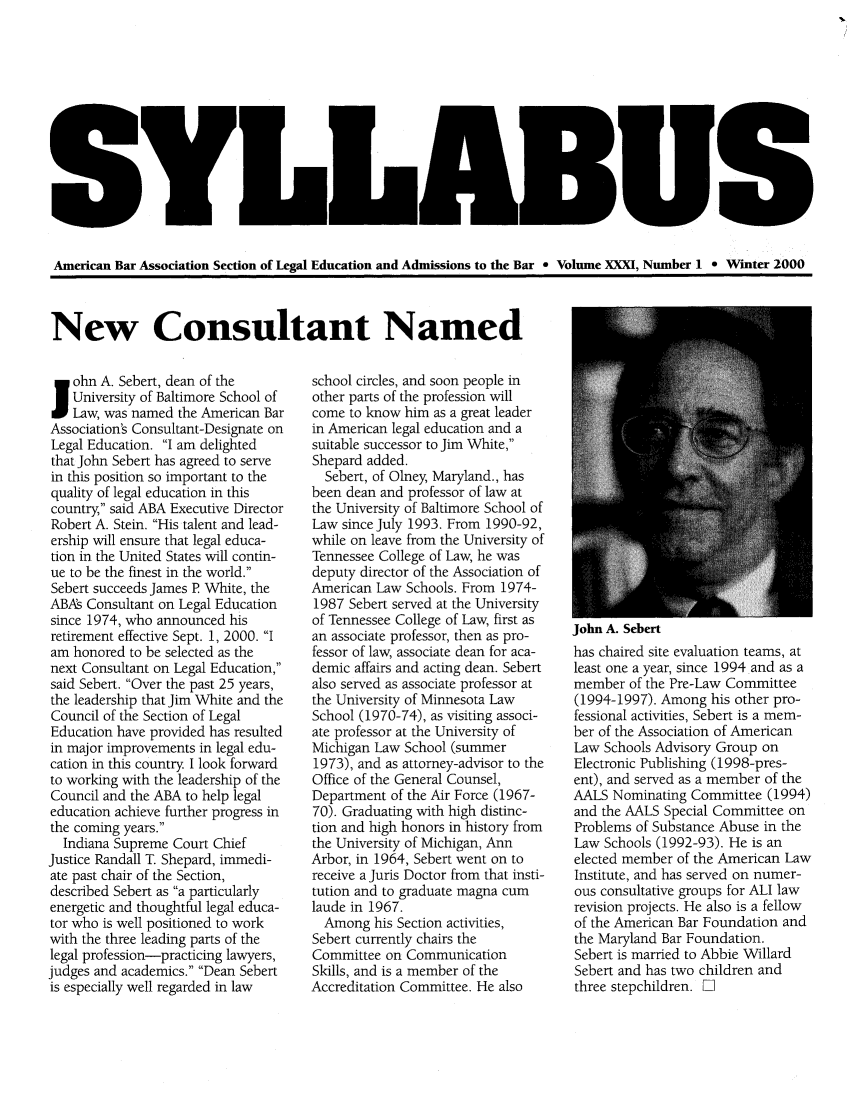 handle is hein.journals/syllabus31 and id is 1 raw text is: American Bar Association Section of Legal Education and Admissions to the Bar e Volume XXXI, Number 1 0 Winter 2000

New Consultant Named

Sohn A. Sebert, dean of the
University of Baltimore School of
Law, was named the American Bar
Association's Consultant-Designate on
Legal Education. I am delighted
that John Sebert has agreed to serve
in this position so important to the
quality of legal education in this
country, said ABA Executive Director
Robert A. Stein. His talent and lead-
ership will ensure that legal educa-
tion in the United States will contin-
ue to be the finest in the world.
Sebert succeeds James P White, the
ABAs Consultant on Legal Education
since 1974, who announced his
retirement effective Sept. 1, 2000. I
am honored to be selected as the
next Consultant on Legal Education,
said Sebert. Over the past 25 years,
the leadership that Jim White and the
Council of the Section of Legal
Education have provided has resulted
in major improvements in legal edu-
cation in this country I look forward
to working with the leadership of the
Council and the ABA to help legal
education achieve further progress in
the coming years.
Indiana Supreme Court Chief
Justice Randall T. Shepard, immedi-
ate past chair of the Section,
described Sebert as a particularly
energetic and thoughtful legal educa-
tor who is well positioned to work
with the three leading parts of the
legal profession-practicing lawyers,
judges and academics. Dean Sebert
is especially well regarded in law

school circles, and soon people in
other parts of the profession will
come to know him as a great leader
in American legal education and a
suitable successor to Jim White,
Shepard added.
Sebert, of Olney, Maryland., has
been dean and professor of law at
the University of Baltimore School of
Law since July 1993. From 1990-92,
while on leave from the University of
Tennessee College of Law, he was
deputy director of the Association of
American Law Schools. From 1974-
1987 Sebert served at the University
of Tennessee College of Law, first as
an associate professor, then as pro-
fessor of law, associate dean for aca-
demic affairs and acting dean. Sebert
also served as associate professor at
the University of Minnesota Law
School (1970-74), as visiting associ-
ate professor at the University of
Michigan Law School (summer
1973), and as attorney-advisor to the
Office of the General Counsel,
Department of the Air Force (1967-
70). Graduating with high distinc-
tion and high honors in history from
the University of Michigan, Ann
Arbor, in 1964, Sebert went on to
receive a Juris Doctor from that insti-
tution and to graduate magna cum
laude in 1967.
Among his Section activities,
Sebert currently chairs the
Committee on Communication
Skills, and is a member of the
Accreditation Committee. He also

John A. Sebert
has chaired site evaluation teams, at
least one a year, since 1994 and as a
member of the Pre-Law Committee
(1994-1997). Among his other pro-
fessional activities, Sebert is a mem-
ber of the Association of American
Law Schools Advisory Group on
Electronic Publishing (1998-pres-
ent), and served as a member of the
AALS Nominating Committee (1994)
and the AALS Special Committee on
Problems of Substance Abuse in the
Law Schools (1992-93). He is an
elected member of the American Law
Institute, and has served on numer-
ous consultative groups for ALl law
revision projects. He also is a fellow
of the American Bar Foundation and
the Maryland Bar Foundation.
Sebert is married to Abbie Willard
Sebert and has two children and
three stepchildren. El


